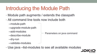 Introducing the Module Path
• Module path augments / extends the classpath
• All command line tools now include both
--module-path
--upgrade-module-path
--add-modules
--describe-module
--dry-run
--validate-modules
• Use java –list-modules to see all available modules
Parameters on java command
 