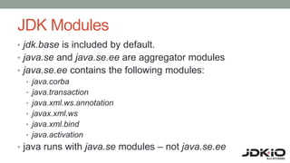 JDK Modules
• jdk.base is included by default.
• java.se and java.se.ee are aggregator modules
• java.se.ee contains the following modules:
• java.corba
• java.transaction
• java.xml.ws.annotation
• javax.xml.ws
• java.xml.bind
• java.activation
• java runs with java.se modules – not java.se.ee
 
