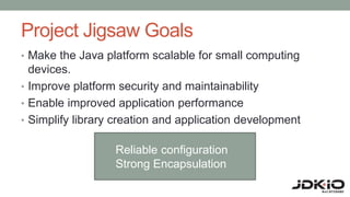 Project Jigsaw Goals
• Make the Java platform scalable for small computing
devices.
• Improve platform security and maintainability
• Enable improved application performance
• Simplify library creation and application development
Reliable configuration
Strong Encapsulation
 