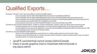 Qualified Exports…
Exception in thread "main" java.lang.reflect.InvocationTargetException
at java.base/jdk.internal.reflect.NativeMethodAccessorImpl.invoke0(Native Method)
at java.base/jdk.internal.reflect.NativeMethodAccessorImpl.invoke(NativeMethodAccessorImpl.java:62)
at java.base/jdk.internal.reflect.DelegatingMethodAccessorImpl.invoke(DelegatingMethodAccessorImpl.java:43)
at java.base/java.lang.reflect.Method.invoke(Method.java:564)
at java.base/sun.launcher.LauncherHelper$FXHelper.main(LauncherHelper.java:946)
Caused by: java.lang.RuntimeException: Unable to construct Application instance: class org.ctjava.admin.AdminConsole
at javafx.graphics/com.sun.javafx.application.LauncherImpl.launchApplication1(LauncherImpl.java:963)
at javafx.graphics/com.sun.javafx.application.LauncherImpl.lambda$launchApplication$2(LauncherImpl.java:198)
at java.base/java.lang.Thread.run(Thread.java:844)
Caused by: java.lang.IllegalAccessException:
class com.sun.javafx.application.LauncherImpl (in module javafx.graphics) cannot access class
org.ctjava.admin.AdminConsole (in module org.ctjava.admin) because module org.ctjava.admin does not export
org.ctjava.admin to module javafx.graphics
• JavaFX LauncherImpl cannot access AdminConsole
• Class in javafx.graphics tried to instantiate AdminConsole in
org.ctjava.admin
 