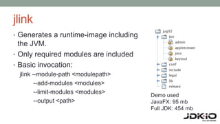 jlink
• Generates a runtime-image including
the JVM.
• Only required modules are included
• Basic invocation:
jlink --module-path <modulepath>
--add-modules <modules>
--limit-modules <modules>
--output <path>
Demo used
JavaFX: 95 mb
Full JDK: 454 mb
 