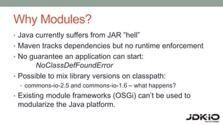 Why Modules?
• Java currently suffers from JAR ”hell”
• Maven tracks dependencies but no runtime enforcement
• No guarantee an application can start:
NoClassDefFoundError
• Possible to mix library versions on classpath:
• commons-io-2.5 and commons-io-1.6 – what happens?
• Existing module frameworks (OSGi) can’t be used to
modularize the Java platform.
 