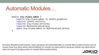 Automatic Modules…
java.lang.IllegalAccessException: class org.ctjava.util.InstantiateUtility (in module MyInvocationLibrary) cannot
access class org.ctjava.admin.AdminCallback (in module org.ctjava.admin) because module org.ctjava.admin
does not export org.ctjava.admin to module MyInvocationLibrary
 