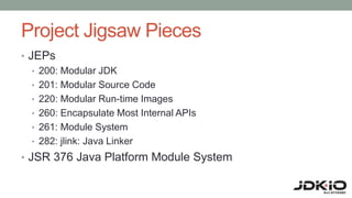 Project Jigsaw Pieces
• JEPs
• 200: Modular JDK
• 201: Modular Source Code
• 220: Modular Run-time Images
• 260: Encapsulate Most Internal APIs
• 261: Module System
• 282: jlink: Java Linker
• JSR 376 Java Platform Module System
 