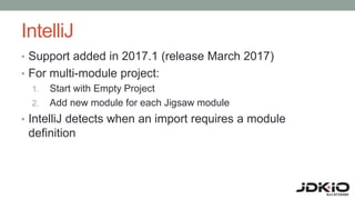 IntelliJ
• Support added in 2017.1 (release March 2017)
• For multi-module project:
1. Start with Empty Project
2. Add new module for each Jigsaw module
• IntelliJ detects when an import requires a module
definition
 