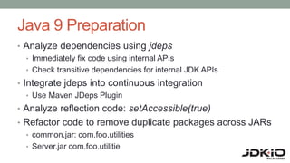 Java 9 Preparation
• Analyze dependencies using jdeps
• Immediately fix code using internal APIs
• Check transitive dependencies for internal JDK APIs
• Integrate jdeps into continuous integration
• Use Maven JDeps Plugin
• Analyze reflection code: setAccessible(true)
• Refactor code to remove duplicate packages across JARs
• common.jar: com.foo.utilities
• Server.jar com.foo.utilitie
 