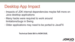 Desktop App Impact
• Impacts of JDK internal dependencies maybe felt more on
Java desktop applications
• Many hacks were required to work around
limitations/bugs in Swing
• Older applications may need to be ported to JavaFX
Technical Debt Bill is NOW DUE.
 