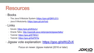Resources
• Books
• The Java 9 Module System (https://goo.gl/QM1LS1)
• Java 9 Modularity (https://goo.gl/zJeYsd)
• Links
• Issues: https://goo.gl/xK4ymJ
• Oracle Talks: http://openjdk.java.net/projects/jigsaw/talks/
• Tutorial: https://goo.gl/ET9Hn1
• Tutorial: https://goo.gl/GzPXTw
• Jigsaw vote explanation: https://goo.gl/sWUZvX
Focus on newer Jigsaw material (2016 or later)
 