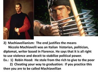 2) Machiavellianism: The end justifies the means
Niccolo Machiavelli was an Italian historian, politician,
diplomat, writer based in Florence. He says that it is all right
to use violence and deceit to stabilize political power.
Ex.: 1) Robin Hood: He stole from the rich to give to the poor
2) Cheating your way to graduation: If you practice this
then you are to be called Machiavellian

 