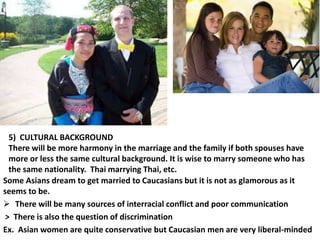 5) CULTURAL BACKGROUND
There will be more harmony in the marriage and the family if both spouses have
more or less the same cultural background. It is wise to marry someone who has
the same nationality. Thai marrying Thai, etc.
Some Asians dream to get married to Caucasians but it is not as glamorous as it
seems to be.
 There will be many sources of interracial conflict and poor communication
> There is also the question of discrimination
Ex. Asian women are quite conservative but Caucasian men are very liberal-minded

 