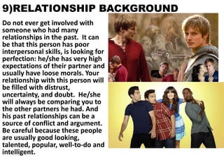 9)RELATIONSHIP BACKGROUND
Do not ever get involved with
someone who had many
relationships in the past. It can
be that this person has poor
interpersonal skills, is looking for
perfection: he/she has very high
expectations of their partner and
usually have loose morals. Your
relationship with this person will
be filled with distrust,
uncertainty, and doubt. He/she
will always be comparing you to
the other partners he had. And
his past relationships can be a
source of conflict and argument.
Be careful because these people
are usually good looking,
talented, popular, well-to-do and
intelligent.

 