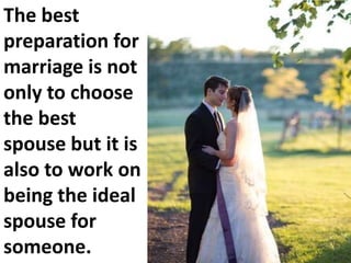 The best
preparation for
marriage is not
only to choose
the best
spouse but it is
also to work on
being the ideal
spouse for
someone.

 