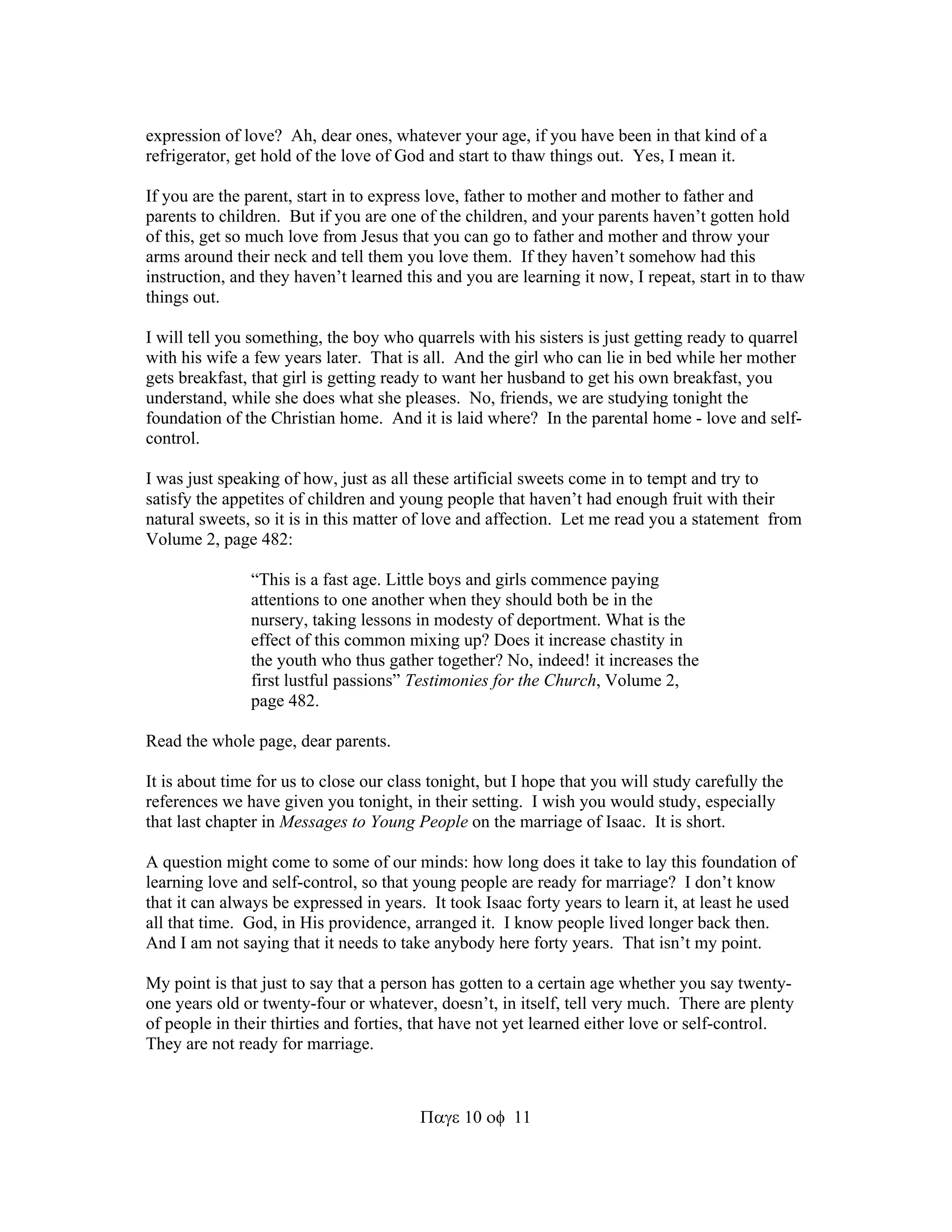 expression of love? Ah, dear ones, whatever your age, if you have been in that kind of a 
refrigerator, get hold of the love of God and start to thaw things out. Yes, I mean it. 
If you are the parent, start in to express love, father to mother and mother to father and 
parents to children. But if you are one of the children, and your parents haven’t gotten hold 
of this, get so much love from Jesus that you can go to father and mother and throw your 
arms around their neck and tell them you love them. If they haven’t somehow had this 
instruction, and they haven’t learned this and you are learning it now, I repeat, start in to thaw 
things out. 
I will tell you something, the boy who quarrels with his sisters is just getting ready to quarrel 
with his wife a few years later. That is all. And the girl who can lie in bed while her mother 
gets breakfast, that girl is getting ready to want her husband to get his own breakfast, you 
understand, while she does what she pleases. No, friends, we are studying tonight the 
foundation of the Christian home. And it is laid where? In the parental home - love and self-control. 
I was just speaking of how, just as all these artificial sweets come in to tempt and try to 
satisfy the appetites of children and young people that haven’t had enough fruit with their 
natural sweets, so it is in this matter of love and affection. Let me read you a statement from 
Volume 2, page 482: 
“This is a fast age. Little boys and girls commence paying 
attentions to one another when they should both be in the 
nursery, taking lessons in modesty of deportment. What is the 
effect of this common mixing up? Does it increase chastity in 
the youth who thus gather together? No, indeed! it increases the 
first lustful passions” Testimonies for the Church, Volume 2, 
page 482. 
1011 
Read the whole page, dear parents. 
It is about time for us to close our class tonight, but I hope that you will study carefully the 
references we have given you tonight, in their setting. I wish you would study, especially 
that last chapter in Messages to Young People on the marriage of Isaac. It is short. 
A question might come to some of our minds: how long does it take to lay this foundation of 
learning love and self-control, so that young people are ready for marriage? I don’t know 
that it can always be expressed in years. It took Isaac forty years to learn it, at least he used 
all that time. God, in His providence, arranged it. I know people lived longer back then. 
And I am not saying that it needs to take anybody here forty years. That isn’t my point. 
My point is that just to say that a person has gotten to a certain age whether you say twenty-one 
years old or twenty-four or whatever, doesn’t, in itself, tell very much. There are plenty 
of people in their thirties and forties, that have not yet learned either love or self-control. 
They are not ready for marriage. 
 