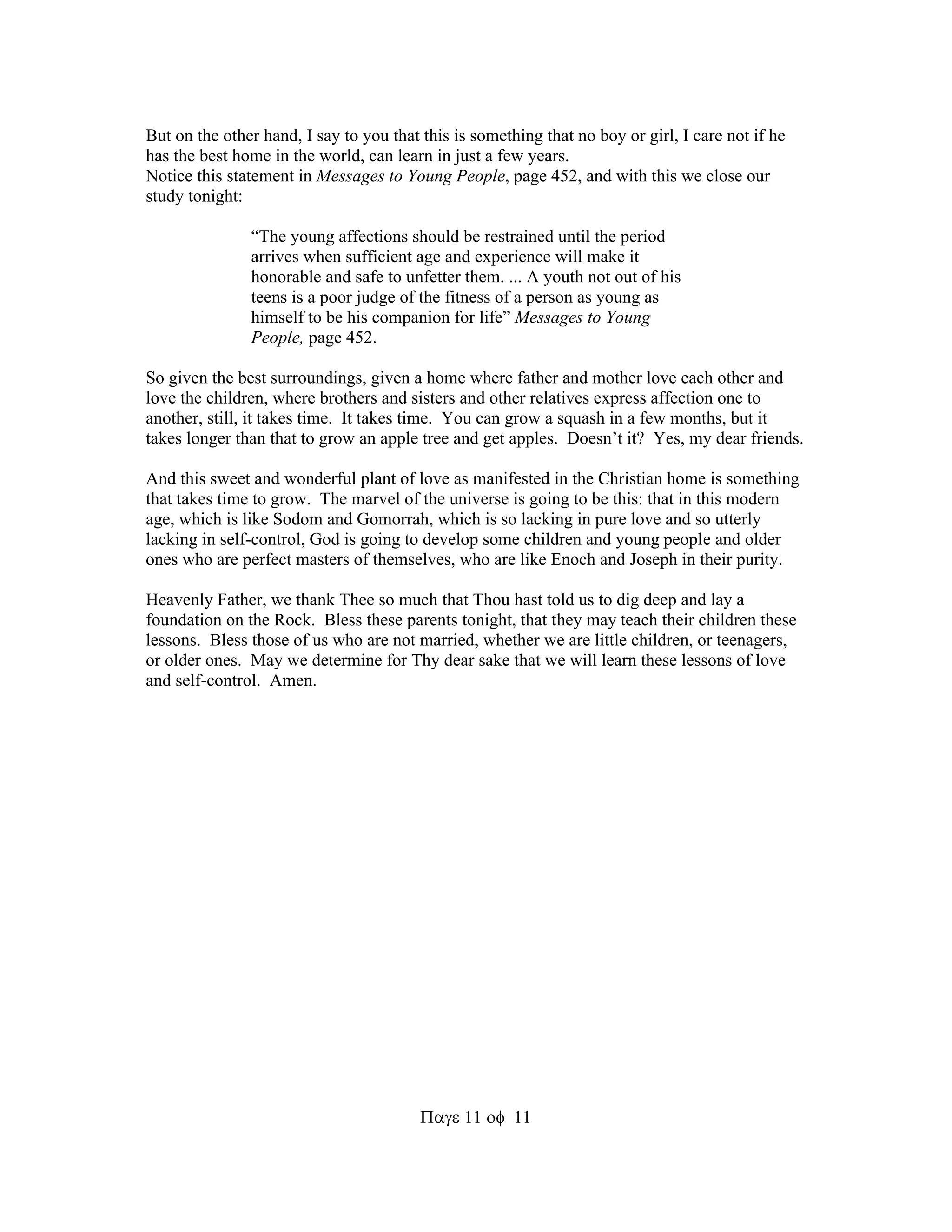 But on the other hand, I say to you that this is something that no boy or girl, I care not if he 
has the best home in the world, can learn in just a few years. 
Notice this statement in Messages to Young People, page 452, and with this we close our 
study tonight: 
“The young affections should be restrained until the period 
arrives when sufficient age and experience will make it 
honorable and safe to unfetter them. ... A youth not out of his 
teens is a poor judge of the fitness of a person as young as 
himself to be his companion for life” Messages to Young 
People, page 452. 
So given the best surroundings, given a home where father and mother love each other and 
love the children, where brothers and sisters and other relatives express affection one to 
another, still, it takes time. It takes time. You can grow a squash in a few months, but it 
takes longer than that to grow an apple tree and get apples. Doesn’t it? Yes, my dear friends. 
And this sweet and wonderful plant of love as manifested in the Christian home is something 
that takes time to grow. The marvel of the universe is going to be this: that in this modern 
age, which is like Sodom and Gomorrah, which is so lacking in pure love and so utterly 
lacking in self-control, God is going to develop some children and young people and older 
ones who are perfect masters of themselves, who are like Enoch and Joseph in their purity. 
Heavenly Father, we thank Thee so much that Thou hast told us to dig deep and lay a 
foundation on the Rock. Bless these parents tonight, that they may teach their children these 
lessons. Bless those of us who are not married, whether we are little children, or teenagers, 
or older ones. May we determine for Thy dear sake that we will learn these lessons of love 
and self-control. Amen. 
1111 
