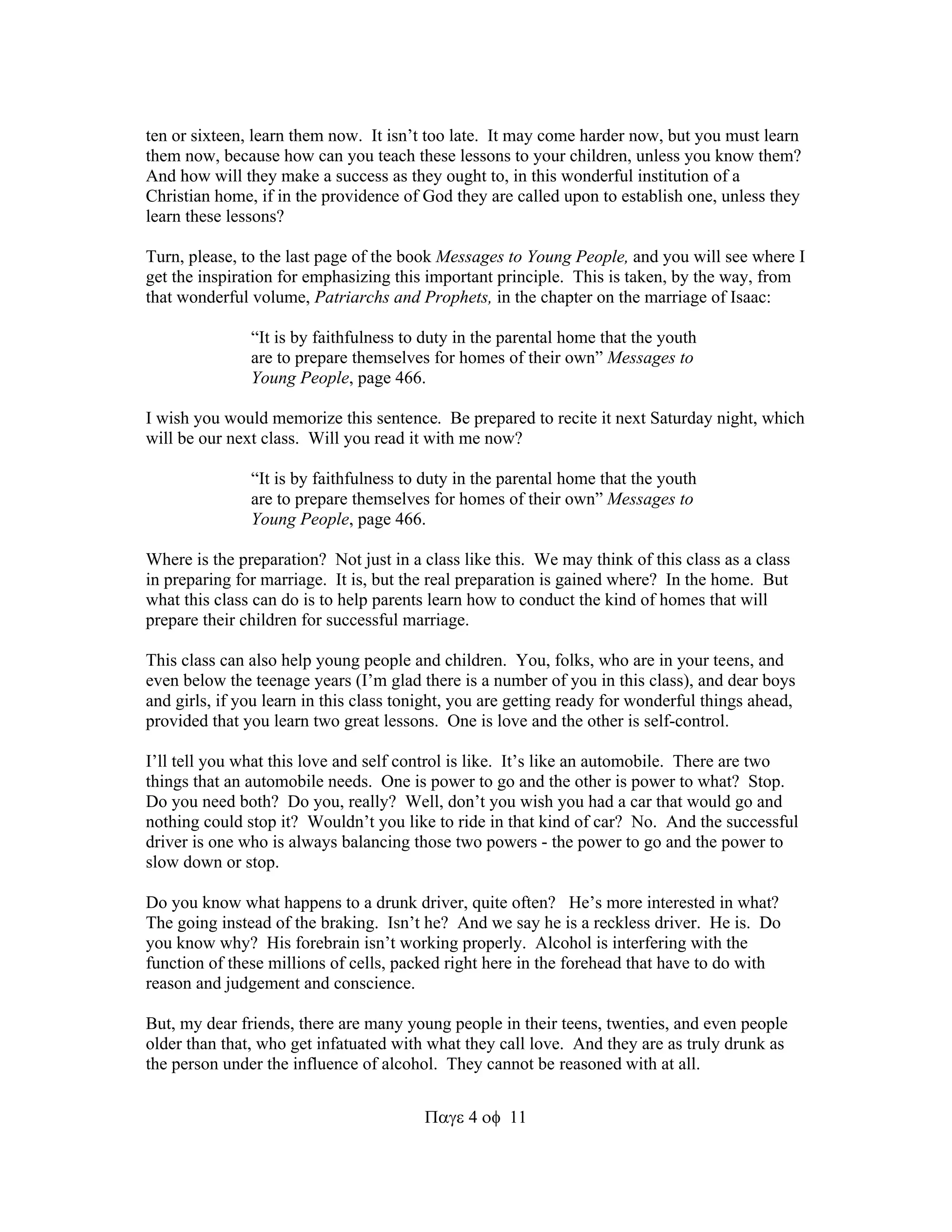 ten or sixteen, learn them now. It isn’t too late. It may come harder now, but you must learn 
them now, because how can you teach these lessons to your children, unless you know them? 
And how will they make a success as they ought to, in this wonderful institution of a 
Christian home, if in the providence of God they are called upon to establish one, unless they 
learn these lessons? 
Turn, please, to the last page of the book Messages to Young People, and you will see where I 
get the inspiration for emphasizing this important principle. This is taken, by the way, from 
that wonderful volume, Patriarchs and Prophets, in the chapter on the marriage of Isaac: 
“It is by faithfulness to duty in the parental home that the youth 
are to prepare themselves for homes of their own” Messages to 
Young People, page 466. 
I wish you would memorize this sentence. Be prepared to recite it next Saturday night, which 
will be our next class. Will you read it with me now? 
“It is by faithfulness to duty in the parental home that the youth 
are to prepare themselves for homes of their own” Messages to 
Young People, page 466. 
Where is the preparation? Not just in a class like this. We may think of this class as a class 
in preparing for marriage. It is, but the real preparation is gained where? In the home. But 
what this class can do is to help parents learn how to conduct the kind of homes that will 
prepare their children for successful marriage. 
This class can also help young people and children. You, folks, who are in your teens, and 
even below the teenage years (I’m glad there is a number of you in this class), and dear boys 
and girls, if you learn in this class tonight, you are getting ready for wonderful things ahead, 
provided that you learn two great lessons. One is love and the other is self-control. 
I’ll tell you what this love and self control is like. It’s like an automobile. There are two 
things that an automobile needs. One is power to go and the other is power to what? Stop. 
Do you need both? Do you, really? Well, don’t you wish you had a car that would go and 
nothing could stop it? Wouldn’t you like to ride in that kind of car? No. And the successful 
driver is one who is always balancing those two powers - the power to go and the power to 
slow down or stop. 
Do you know what happens to a drunk driver, quite often? He’s more interested in what? 
The going instead of the braking. Isn’t he? And we say he is a reckless driver. He is. Do 
you know why? His forebrain isn’t working properly. Alcohol is interfering with the 
function of these millions of cells, packed right here in the forehead that have to do with 
reason and judgement and conscience. 
But, my dear friends, there are many young people in their teens, twenties, and even people 
older than that, who get infatuated with what they call love. And they are as truly drunk as 
the person under the influence of alcohol. They cannot be reasoned with at all. 
411 
 