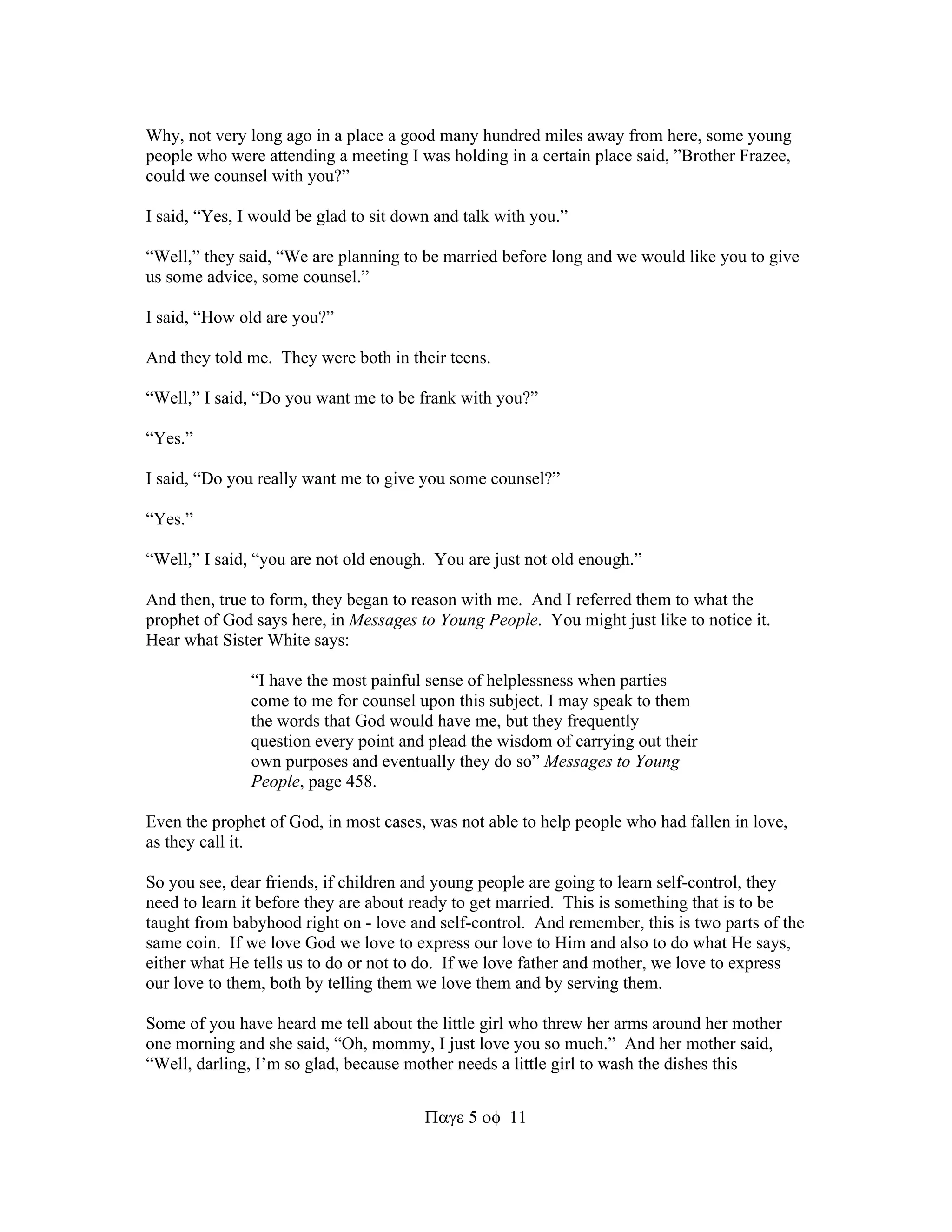 Why, not very long ago in a place a good many hundred miles away from here, some young 
people who were attending a meeting I was holding in a certain place said, ”Brother Frazee, 
could we counsel with you?” 
I said, “Yes, I would be glad to sit down and talk with you.” 
“Well,” they said, “We are planning to be married before long and we would like you to give 
us some advice, some counsel.” 
511 
I said, “How old are you?” 
And they told me. They were both in their teens. 
“Well,” I said, “Do you want me to be frank with you?” 
“Yes.” 
I said, “Do you really want me to give you some counsel?” 
“Yes.” 
“Well,” I said, “you are not old enough. You are just not old enough.” 
And then, true to form, they began to reason with me. And I referred them to what the 
prophet of God says here, in Messages to Young People. You might just like to notice it. 
Hear what Sister White says: 
“I have the most painful sense of helplessness when parties 
come to me for counsel upon this subject. I may speak to them 
the words that God would have me, but they frequently 
question every point and plead the wisdom of carrying out their 
own purposes and eventually they do so” Messages to Young 
People, page 458. 
Even the prophet of God, in most cases, was not able to help people who had fallen in love, 
as they call it. 
So you see, dear friends, if children and young people are going to learn self-control, they 
need to learn it before they are about ready to get married. This is something that is to be 
taught from babyhood right on - love and self-control. And remember, this is two parts of the 
same coin. If we love God we love to express our love to Him and also to do what He says, 
either what He tells us to do or not to do. If we love father and mother, we love to express 
our love to them, both by telling them we love them and by serving them. 
Some of you have heard me tell about the little girl who threw her arms around her mother 
one morning and she said, “Oh, mommy, I just love you so much.” And her mother said, 
“Well, darling, I’m so glad, because mother needs a little girl to wash the dishes this 
 