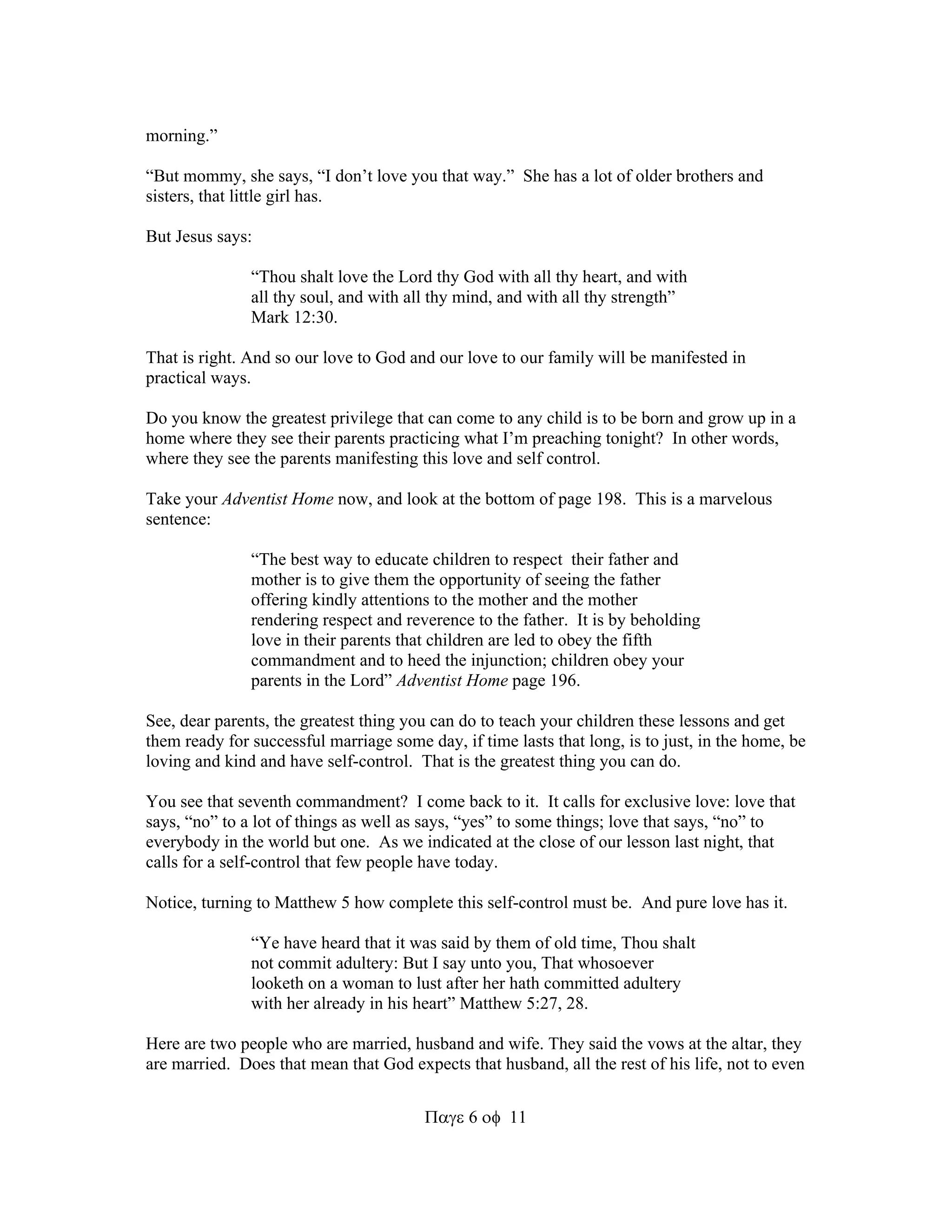 611 
morning.” 
“But mommy, she says, “I don’t love you that way.” She has a lot of older brothers and 
sisters, that little girl has. 
But Jesus says: 
“Thou shalt love the Lord thy God with all thy heart, and with 
all thy soul, and with all thy mind, and with all thy strength” 
Mark 12:30. 
That is right. And so our love to God and our love to our family will be manifested in 
practical ways. 
Do you know the greatest privilege that can come to any child is to be born and grow up in a 
home where they see their parents practicing what I’m preaching tonight? In other words, 
where they see the parents manifesting this love and self control. 
Take your Adventist Home now, and look at the bottom of page 198. This is a marvelous 
sentence: 
“The best way to educate children to respect their father and 
mother is to give them the opportunity of seeing the father 
offering kindly attentions to the mother and the mother 
rendering respect and reverence to the father. It is by beholding 
love in their parents that children are led to obey the fifth 
commandment and to heed the injunction; children obey your 
parents in the Lord” Adventist Home page 196. 
See, dear parents, the greatest thing you can do to teach your children these lessons and get 
them ready for successful marriage some day, if time lasts that long, is to just, in the home, be 
loving and kind and have self-control. That is the greatest thing you can do. 
You see that seventh commandment? I come back to it. It calls for exclusive love: love that 
says, “no” to a lot of things as well as says, “yes” to some things; love that says, “no” to 
everybody in the world but one. As we indicated at the close of our lesson last night, that 
calls for a self-control that few people have today. 
Notice, turning to Matthew 5 how complete this self-control must be. And pure love has it. 
“Ye have heard that it was said by them of old time, Thou shalt 
not commit adultery: But I say unto you, That whosoever 
looketh on a woman to lust after her hath committed adultery 
with her already in his heart” Matthew 5:27, 28. 
Here are two people who are married, husband and wife. They said the vows at the altar, they 
are married. Does that mean that God expects that husband, all the rest of his life, not to even 
 