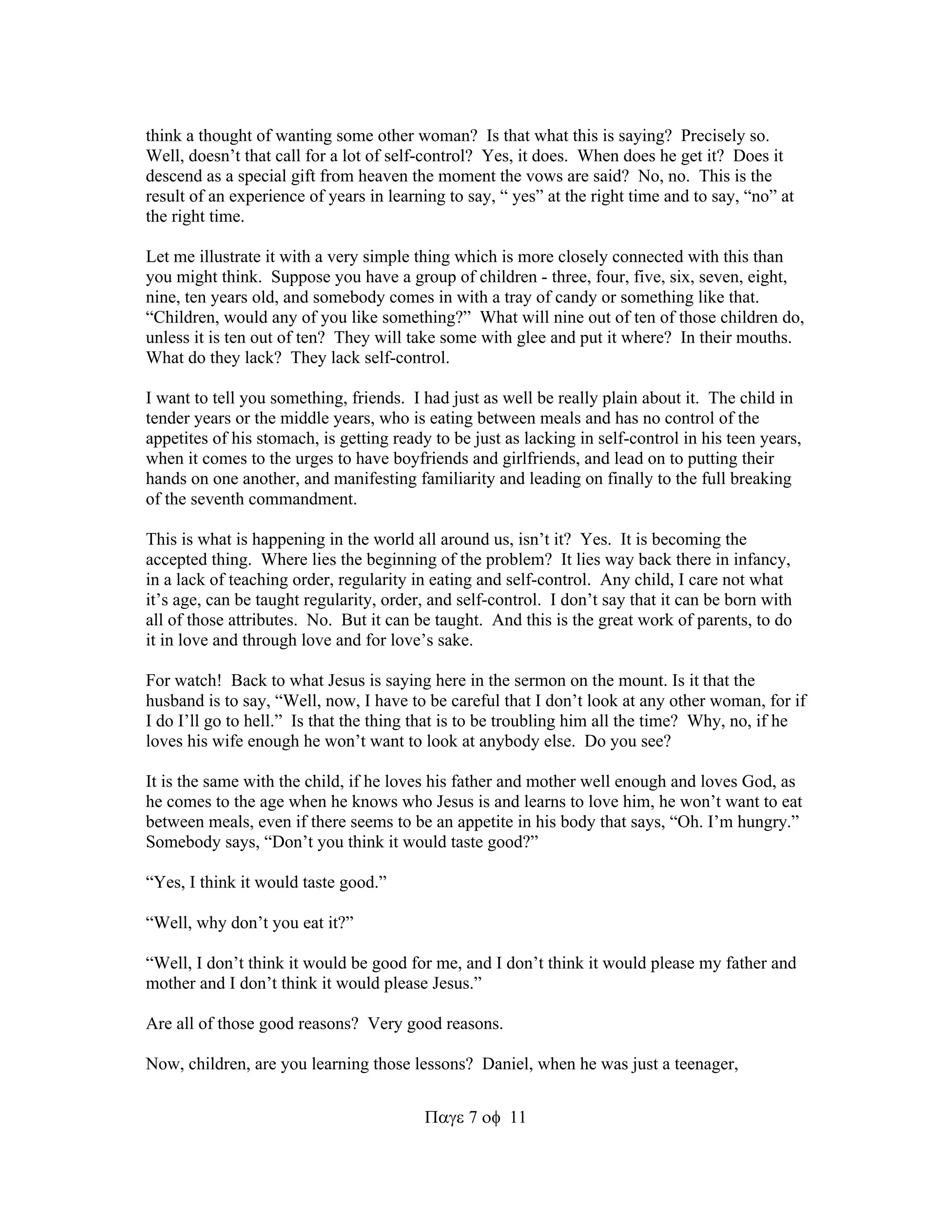 think a thought of wanting some other woman? Is that what this is saying? Precisely so. 
Well, doesn’t that call for a lot of self-control? Yes, it does. When does he get it? Does it 
descend as a special gift from heaven the moment the vows are said? No, no. This is the 
result of an experience of years in learning to say, “ yes” at the right time and to say, “no” at 
the right time. 
Let me illustrate it with a very simple thing which is more closely connected with this than 
you might think. Suppose you have a group of children - three, four, five, six, seven, eight, 
nine, ten years old, and somebody comes in with a tray of candy or something like that. 
“Children, would any of you like something?” What will nine out of ten of those children do, 
unless it is ten out of ten? They will take some with glee and put it where? In their mouths. 
What do they lack? They lack self-control. 
I want to tell you something, friends. I had just as well be really plain about it. The child in 
tender years or the middle years, who is eating between meals and has no control of the 
appetites of his stomach, is getting ready to be just as lacking in self-control in his teen years, 
when it comes to the urges to have boyfriends and girlfriends, and lead on to putting their 
hands on one another, and manifesting familiarity and leading on finally to the full breaking 
of the seventh commandment. 
This is what is happening in the world all around us, isn’t it? Yes. It is becoming the 
accepted thing. Where lies the beginning of the problem? It lies way back there in infancy, 
in a lack of teaching order, regularity in eating and self-control. Any child, I care not what 
it’s age, can be taught regularity, order, and self-control. I don’t say that it can be born with 
all of those attributes. No. But it can be taught. And this is the great work of parents, to do 
it in love and through love and for love’s sake. 
For watch! Back to what Jesus is saying here in the sermon on the mount. Is it that the 
husband is to say, “Well, now, I have to be careful that I don’t look at any other woman, for if 
I do I’ll go to hell.” Is that the thing that is to be troubling him all the time? Why, no, if he 
loves his wife enough he won’t want to look at anybody else. Do you see? 
It is the same with the child, if he loves his father and mother well enough and loves God, as 
he comes to the age when he knows who Jesus is and learns to love him, he won’t want to eat 
between meals, even if there seems to be an appetite in his body that says, “Oh. I’m hungry.” 
Somebody says, “Don’t you think it would taste good?” 
711 
“Yes, I think it would taste good.” 
“Well, why don’t you eat it?” 
“Well, I don’t think it would be good for me, and I don’t think it would please my father and 
mother and I don’t think it would please Jesus.” 
Are all of those good reasons? Very good reasons. 
Now, children, are you learning those lessons? Daniel, when he was just a teenager, 
 