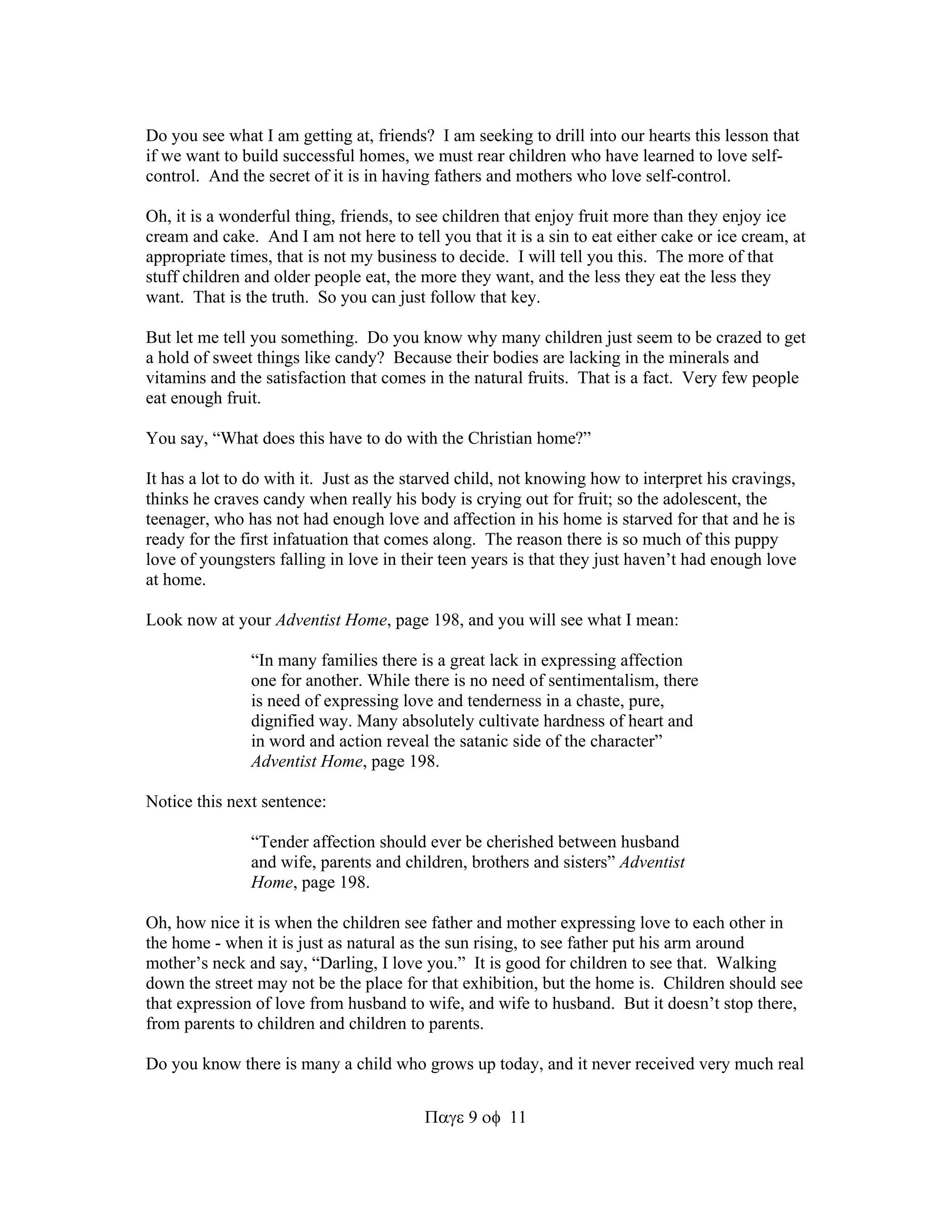 Do you see what I am getting at, friends? I am seeking to drill into our hearts this lesson that 
if we want to build successful homes, we must rear children who have learned to love self-control. 
And the secret of it is in having fathers and mothers who love self-control. 
Oh, it is a wonderful thing, friends, to see children that enjoy fruit more than they enjoy ice 
cream and cake. And I am not here to tell you that it is a sin to eat either cake or ice cream, at 
appropriate times, that is not my business to decide. I will tell you this. The more of that 
stuff children and older people eat, the more they want, and the less they eat the less they 
want. That is the truth. So you can just follow that key. 
But let me tell you something. Do you know why many children just seem to be crazed to get 
a hold of sweet things like candy? Because their bodies are lacking in the minerals and 
vitamins and the satisfaction that comes in the natural fruits. That is a fact. Very few people 
eat enough fruit. 
You say, “What does this have to do with the Christian home?” 
It has a lot to do with it. Just as the starved child, not knowing how to interpret his cravings, 
thinks he craves candy when really his body is crying out for fruit; so the adolescent, the 
teenager, who has not had enough love and affection in his home is starved for that and he is 
ready for the first infatuation that comes along. The reason there is so much of this puppy 
love of youngsters falling in love in their teen years is that they just haven’t had enough love 
at home. 
Look now at your Adventist Home, page 198, and you will see what I mean: 
“In many families there is a great lack in expressing affection 
one for another. While there is no need of sentimentalism, there 
is need of expressing love and tenderness in a chaste, pure, 
dignified way. Many absolutely cultivate hardness of heart and 
in word and action reveal the satanic side of the character” 
Adventist Home, page 198. 
911 
Notice this next sentence: 
“Tender affection should ever be cherished between husband 
and wife, parents and children, brothers and sisters” Adventist 
Home, page 198. 
Oh, how nice it is when the children see father and mother expressing love to each other in 
the home - when it is just as natural as the sun rising, to see father put his arm around 
mother’s neck and say, “Darling, I love you.” It is good for children to see that. Walking 
down the street may not be the place for that exhibition, but the home is. Children should see 
that expression of love from husband to wife, and wife to husband. But it doesn’t stop there, 
from parents to children and children to parents. 
Do you know there is many a child who grows up today, and it never received very much real 
 