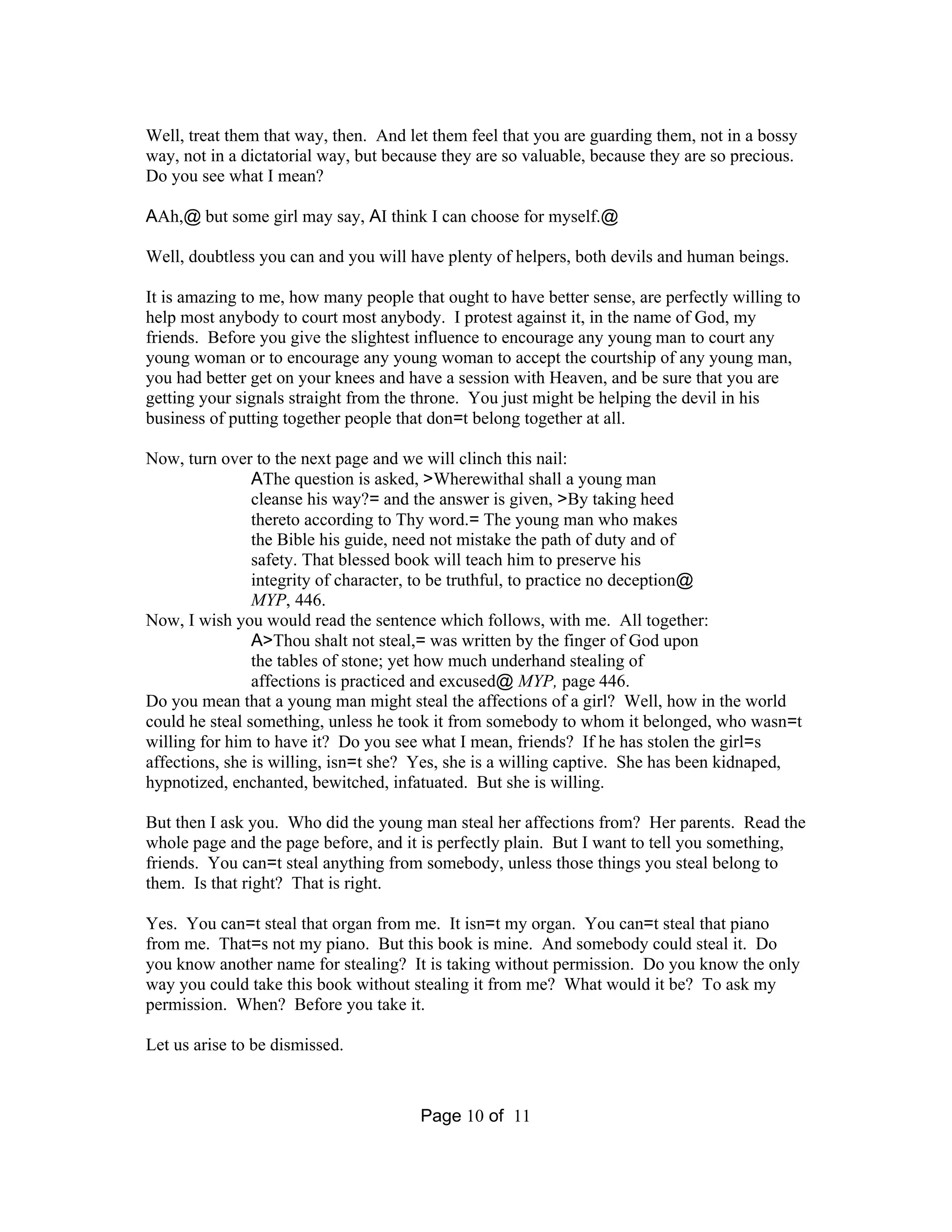 Well, treat them that way, then. And let them feel that you are guarding them, not in a bossy 
way, not in a dictatorial way, but because they are so valuable, because they are so precious. 
Do you see what I mean? 
AAh,@ but some girl may say, AI think I can choose for myself.@ 
Well, doubtless you can and you will have plenty of helpers, both devils and human beings. 
It is amazing to me, how many people that ought to have better sense, are perfectly willing to 
help most anybody to court most anybody. I protest against it, in the name of God, my 
friends. Before you give the slightest influence to encourage any young man to court any 
young woman or to encourage any young woman to accept the courtship of any young man, 
you had better get on your knees and have a session with Heaven, and be sure that you are 
getting your signals straight from the throne. You just might be helping the devil in his 
business of putting together people that don=t belong together at all. 
Now, turn over to the next page and we will clinch this nail: 
AThe question is asked, >Wherewithal shall a young man 
cleanse his way?= and the answer is given, >By taking heed 
thereto according to Thy word.= The young man who makes 
the Bible his guide, need not mistake the path of duty and of 
safety. That blessed book will teach him to preserve his 
integrity of character, to be truthful, to practice no deception@ 
MYP, 446. 
Now, I wish you would read the sentence which follows, with me. All together: 
A>Thou shalt not steal,= was written by the finger of God upon 
the tables of stone; yet how much underhand stealing of 
affections is practiced and excused@ MYP, page 446. 
Do you mean that a young man might steal the affections of a girl? Well, how in the world 
could he steal something, unless he took it from somebody to whom it belonged, who wasn=t 
willing for him to have it? Do you see what I mean, friends? If he has stolen the girl=s 
affections, she is willing, isn=t she? Yes, she is a willing captive. She has been kidnaped, 
hypnotized, enchanted, bewitched, infatuated. But she is willing. 
But then I ask you. Who did the young man steal her affections from? Her parents. Read the 
whole page and the page before, and it is perfectly plain. But I want to tell you something, 
friends. You can=t steal anything from somebody, unless those things you steal belong to 
them. Is that right? That is right. 
Yes. You can=t steal that organ from me. It isn=t my organ. You can=t steal that piano 
from me. That=s not my piano. But this book is mine. And somebody could steal it. Do 
you know another name for stealing? It is taking without permission. Do you know the only 
way you could take this book without stealing it from me? What would it be? To ask my 
permission. When? Before you take it. 
Page 10 of 11 
Let us arise to be dismissed. 
 