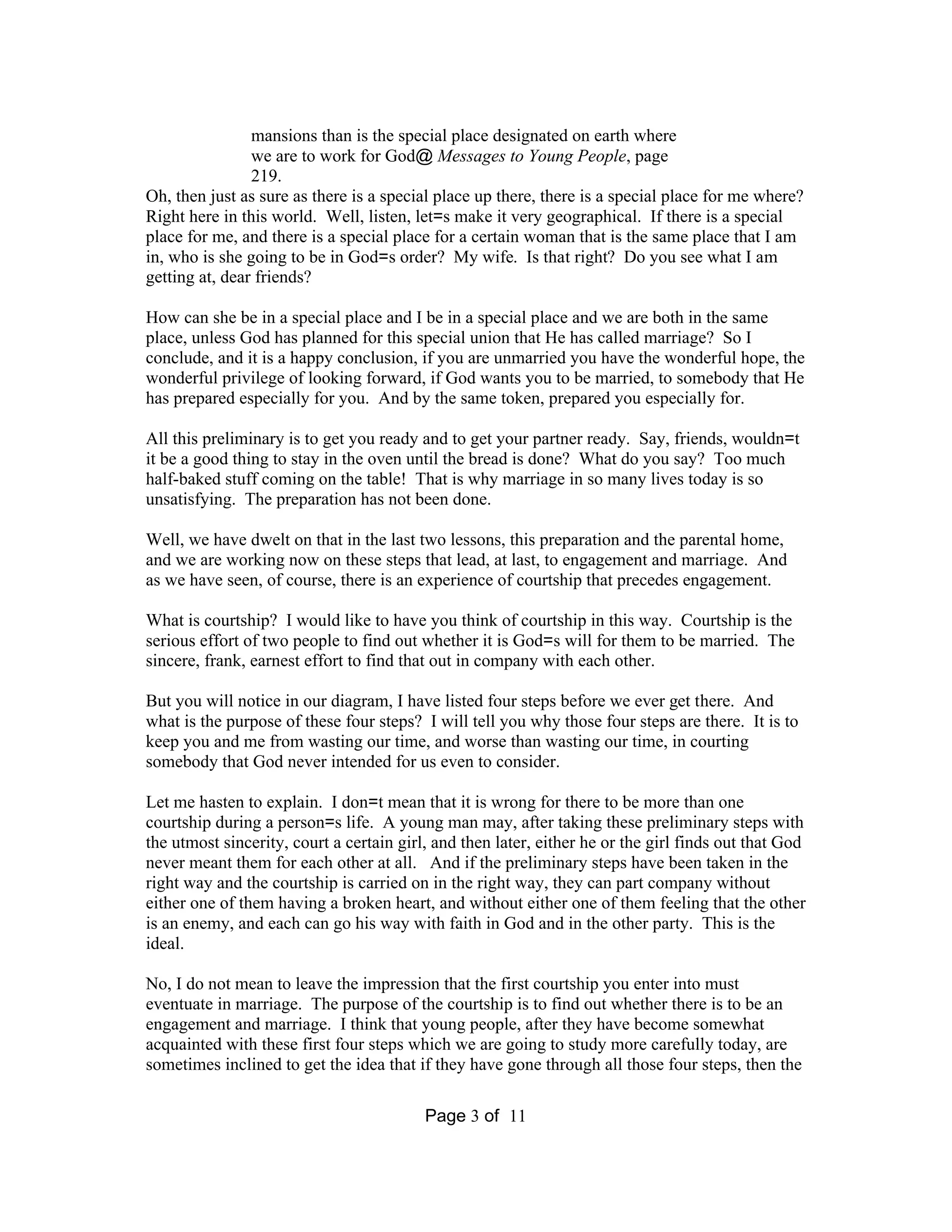 mansions than is the special place designated on earth where 
we are to work for God@Messages to Young People, page 
219. 
Oh, then just as sure as there is a special place up there, there is a special place for me where? 
Right here in this world. Well, listen, let=s make it very geographical. If there is a special 
place for me, and there is a special place for a certain woman that is the same place that I am 
in, who is she going to be in God=s order? My wife. Is that right? Do you see what I am 
getting at, dear friends? 
How can she be in a special place and I be in a special place and we are both in the same 
place, unless God has planned for this special union that He has called marriage? So I 
conclude, and it is a happy conclusion, if you are unmarried you have the wonderful hope, the 
wonderful privilege of looking forward, if God wants you to be married, to somebody that He 
has prepared especially for you. And by the same token, prepared you especially for. 
All this preliminary is to get you ready and to get your partner ready. Say, friends, wouldn=t 
it be a good thing to stay in the oven until the bread is done? What do you say? Too much 
half-baked stuff coming on the table! That is why marriage in so many lives today is so 
unsatisfying. The preparation has not been done. 
Well, we have dwelt on that in the last two lessons, this preparation and the parental home, 
and we are working now on these steps that lead, at last, to engagement and marriage. And 
as we have seen, of course, there is an experience of courtship that precedes engagement. 
What is courtship? I would like to have you think of courtship in this way. Courtship is the 
serious effort of two people to find out whether it is God=s will for them to be married. The 
sincere, frank, earnest effort to find that out in company with each other. 
But you will notice in our diagram, I have listed four steps before we ever get there. And 
what is the purpose of these four steps? I will tell you why those four steps are there. It is to 
keep you and me from wasting our time, and worse than wasting our time, in courting 
somebody that God never intended for us even to consider. 
Let me hasten to explain. I don=t mean that it is wrong for there to be more than one 
courtship during a person=s life. A young man may, after taking these preliminary steps with 
the utmost sincerity, court a certain girl, and then later, either he or the girl finds out that God 
never meant them for each other at all. And if the preliminary steps have been taken in the 
right way and the courtship is carried on in the right way, they can part company without 
either one of them having a broken heart, and without either one of them feeling that the other 
is an enemy, and each can go his way with faith in God and in the other party. This is the 
ideal. 
No, I do not mean to leave the impression that the first courtship you enter into must 
eventuate in marriage. The purpose of the courtship is to find out whether there is to be an 
engagement and marriage. I think that young people, after they have become somewhat 
acquainted with these first four steps which we are going to study more carefully today, are 
sometimes inclined to get the idea that if they have gone through all those four steps, then the 
Page 3 of 11 
 