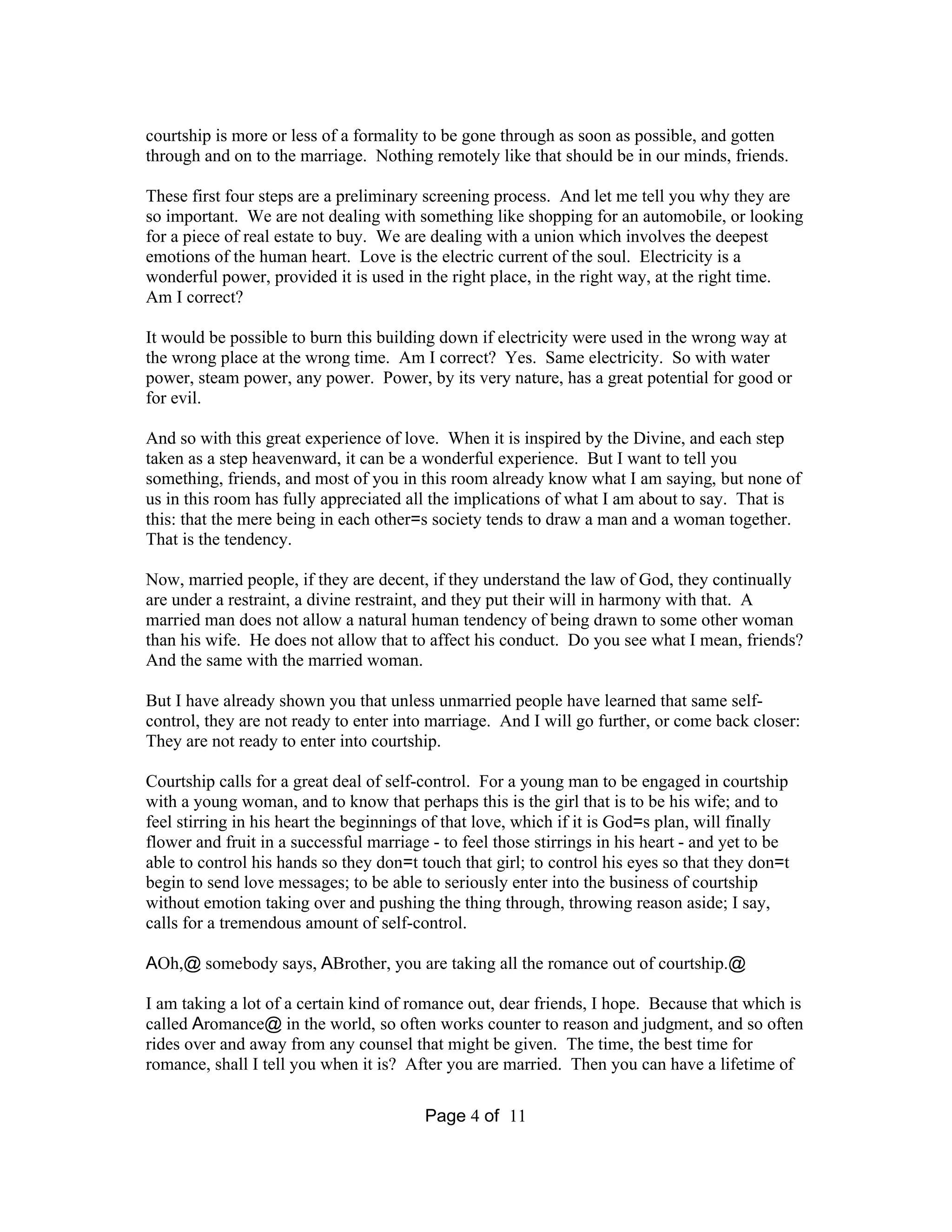 courtship is more or less of a formality to be gone through as soon as possible, and gotten 
through and on to the marriage. Nothing remotely like that should be in our minds, friends. 
These first four steps are a preliminary screening process. And let me tell you why they are 
so important. We are not dealing with something like shopping for an automobile, or looking 
for a piece of real estate to buy. We are dealing with a union which involves the deepest 
emotions of the human heart. Love is the electric current of the soul. Electricity is a 
wonderful power, provided it is used in the right place, in the right way, at the right time. 
Am I correct? 
It would be possible to burn this building down if electricity were used in the wrong way at 
the wrong place at the wrong time. Am I correct? Yes. Same electricity. So with water 
power, steam power, any power. Power, by its very nature, has a great potential for good or 
for evil. 
And so with this great experience of love. When it is inspired by the Divine, and each step 
taken as a step heavenward, it can be a wonderful experience. But I want to tell you 
something, friends, and most of you in this room already know what I am saying, but none of 
us in this room has fully appreciated all the implications of what I am about to say. That is 
this: that the mere being in each other=s society tends to draw a man and a woman together. 
That is the tendency. 
Now, married people, if they are decent, if they understand the law of God, they continually 
are under a restraint, a divine restraint, and they put their will in harmony with that. A 
married man does not allow a natural human tendency of being drawn to some other woman 
than his wife. He does not allow that to affect his conduct. Do you see what I mean, friends? 
And the same with the married woman. 
But I have already shown you that unless unmarried people have learned that same self-control, 
they are not ready to enter into marriage. And I will go further, or come back closer: 
They are not ready to enter into courtship. 
Courtship calls for a great deal of self-control. For a young man to be engaged in courtship 
with a young woman, and to know that perhaps this is the girl that is to be his wife; and to 
feel stirring in his heart the beginnings of that love, which if it is God=s plan, will finally 
flower and fruit in a successful marriage - to feel those stirrings in his heart - and yet to be 
able to control his hands so they don=t touch that girl; to control his eyes so that they don=t 
begin to send love messages; to be able to seriously enter into the business of courtship 
without emotion taking over and pushing the thing through, throwing reason aside; I say, 
calls for a tremendous amount of self-control. 
AOh,@ somebody says, ABrother, you are taking all the romance out of courtship.@ 
I am taking a lot of a certain kind of romance out, dear friends, I hope. Because that which is 
called Aromance@ in the world, so often works counter to reason and judgment, and so often 
rides over and away from any counsel that might be given. The time, the best time for 
romance, shall I tell you when it is? After you are married. Then you can have a lifetime of 
Page 4 of 11 
 