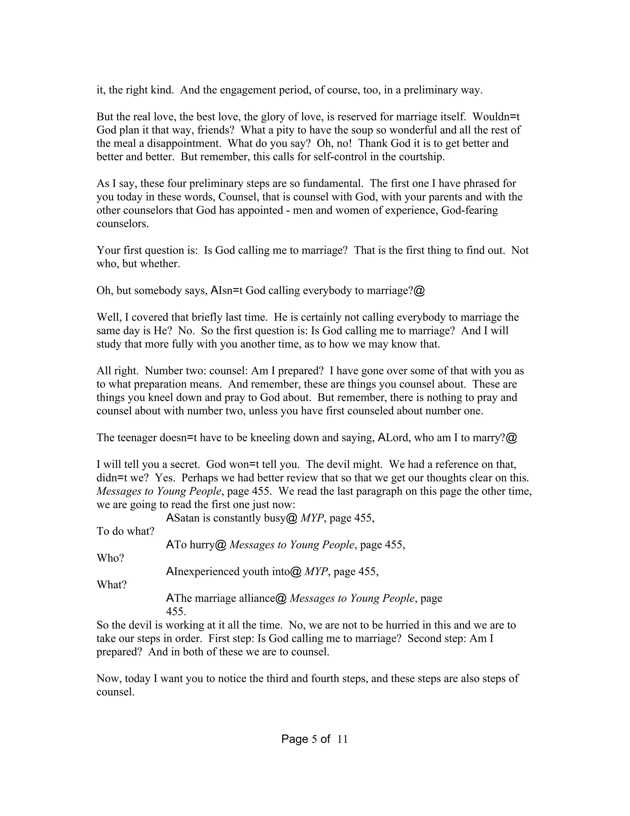 it, the right kind. And the engagement period, of course, too, in a preliminary way. 
But the real love, the best love, the glory of love, is reserved for marriage itself. Wouldn=t 
God plan it that way, friends? What a pity to have the soup so wonderful and all the rest of 
the meal a disappointment. What do you say? Oh, no! Thank God it is to get better and 
better and better. But remember, this calls for self-control in the courtship. 
As I say, these four preliminary steps are so fundamental. The first one I have phrased for 
you today in these words, Counsel, that is counsel with God, with your parents and with the 
other counselors that God has appointed - men and women of experience, God-fearing 
counselors. 
Your first question is: Is God calling me to marriage? That is the first thing to find out. Not 
who, but whether. 
Oh, but somebody says, AIsn=t God calling everybody to marriage?@ 
Well, I covered that briefly last time. He is certainly not calling everybody to marriage the 
same day is He? No. So the first question is: Is God calling me to marriage? And I will 
study that more fully with you another time, as to how we may know that. 
All right. Number two: counsel: Am I prepared? I have gone over some of that with you as 
to what preparation means. And remember, these are things you counsel about. These are 
things you kneel down and pray to God about. But remember, there is nothing to pray and 
counsel about with number two, unless you have first counseled about number one. 
The teenager doesn=t have to be kneeling down and saying, ALord, who am I to marry?@ 
I will tell you a secret. God won=t tell you. The devil might. We had a reference on that, 
didn=t we? Yes. Perhaps we had better review that so that we get our thoughts clear on this. 
Messages to Young People, page 455. We read the last paragraph on this page the other time, 
we are going to read the first one just now: 
ASatan is constantly busy@ MYP, page 455, 
Page 5 of 11 
To do what? 
ATo hurry@Messages to Young People, page 455, 
Who? 
AInexperienced youth into@MYP, page 455, 
What? 
AThe marriage alliance@Messages to Young People, page 
455. 
So the devil is working at it all the time. No, we are not to be hurried in this and we are to 
take our steps in order. First step: Is God calling me to marriage? Second step: Am I 
prepared? And in both of these we are to counsel. 
Now, today I want you to notice the third and fourth steps, and these steps are also steps of 
counsel. 
 