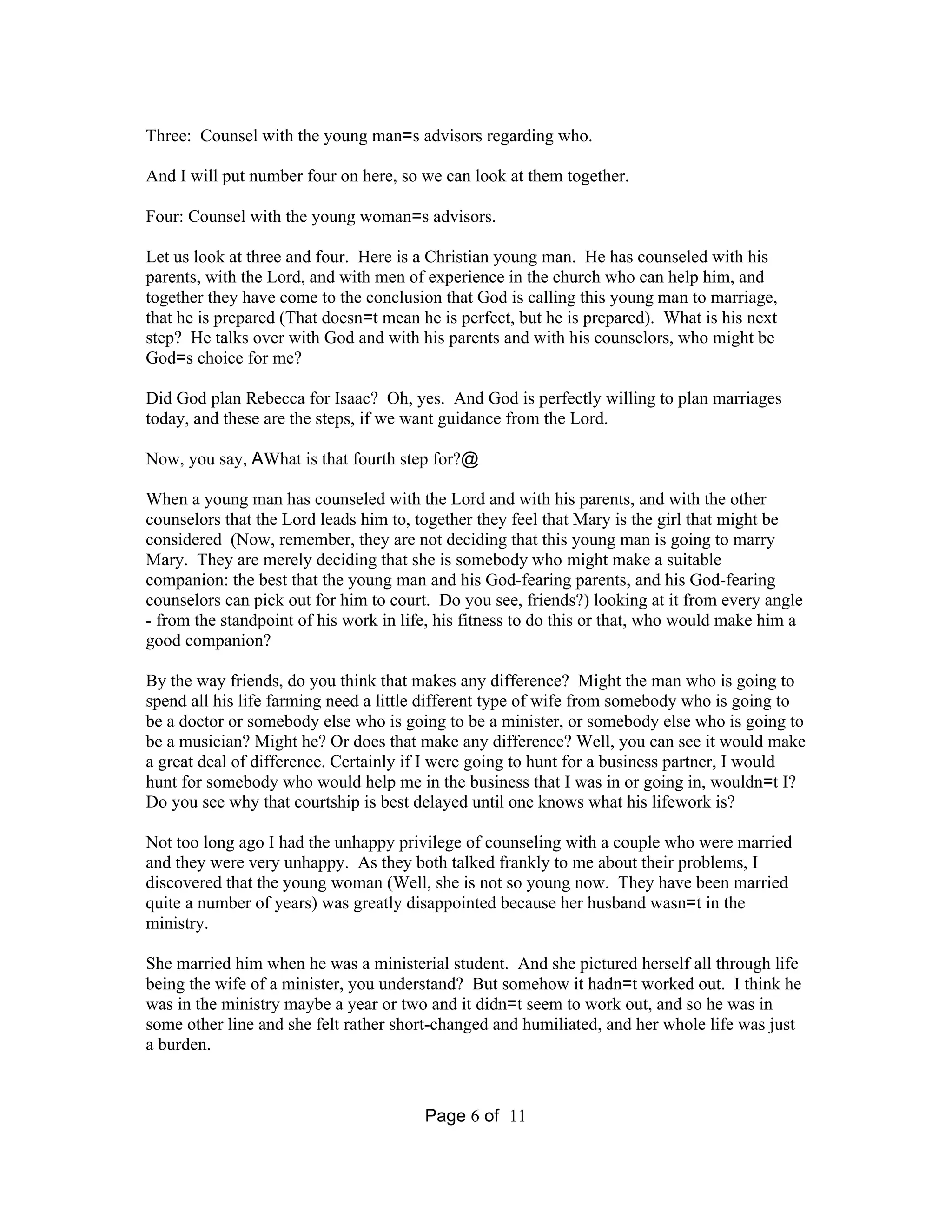 Three: Counsel with the young man=s advisors regarding who. 
And I will put number four on here, so we can look at them together. 
Four: Counsel with the young woman=s advisors. 
Let us look at three and four. Here is a Christian young man. He has counseled with his 
parents, with the Lord, and with men of experience in the church who can help him, and 
together they have come to the conclusion that God is calling this young man to marriage, 
that he is prepared (That doesn=t mean he is perfect, but he is prepared). What is his next 
step? He talks over with God and with his parents and with his counselors, who might be 
God=s choice for me? 
Did God plan Rebecca for Isaac? Oh, yes. And God is perfectly willing to plan marriages 
today, and these are the steps, if we want guidance from the Lord. 
Now, you say, AWhat is that fourth step for?@ 
When a young man has counseled with the Lord and with his parents, and with the other 
counselors that the Lord leads him to, together they feel that Mary is the girl that might be 
considered (Now, remember, they are not deciding that this young man is going to marry 
Mary. They are merely deciding that she is somebody who might make a suitable 
companion: the best that the young man and his God-fearing parents, and his God-fearing 
counselors can pick out for him to court. Do you see, friends?) looking at it from every angle 
- from the standpoint of his work in life, his fitness to do this or that, who would make him a 
good companion? 
By the way friends, do you think that makes any difference? Might the man who is going to 
spend all his life farming need a little different type of wife from somebody who is going to 
be a doctor or somebody else who is going to be a minister, or somebody else who is going to 
be a musician? Might he? Or does that make any difference? Well, you can see it would make 
a great deal of difference. Certainly if I were going to hunt for a business partner, I would 
hunt for somebody who would help me in the business that I was in or going in, wouldn=t I? 
Do you see why that courtship is best delayed until one knows what his lifework is? 
Not too long ago I had the unhappy privilege of counseling with a couple who were married 
and they were very unhappy. As they both talked frankly to me about their problems, I 
discovered that the young woman (Well, she is not so young now. They have been married 
quite a number of years) was greatly disappointed because her husband wasn=t in the 
ministry. 
She married him when he was a ministerial student. And she pictured herself all through life 
being the wife of a minister, you understand? But somehow it hadn=t worked out. I think he 
was in the ministry maybe a year or two and it didn=t seem to work out, and so he was in 
some other line and she felt rather short-changed and humiliated, and her whole life was just 
a burden. 
Page 6 of 11 
 