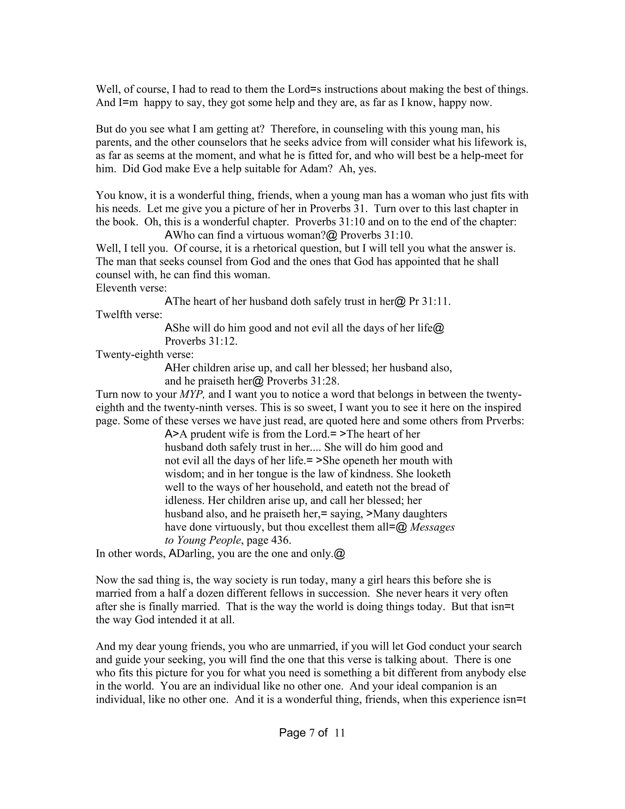 Well, of course, I had to read to them the Lord=s instructions about making the best of things. 
And I=m happy to say, they got some help and they are, as far as I know, happy now. 
But do you see what I am getting at? Therefore, in counseling with this young man, his 
parents, and the other counselors that he seeks advice from will consider what his lifework is, 
as far as seems at the moment, and what he is fitted for, and who will best be a help-meet for 
him. Did God make Eve a help suitable for Adam? Ah, yes. 
You know, it is a wonderful thing, friends, when a young man has a woman who just fits with 
his needs. Let me give you a picture of her in Proverbs 31. Turn over to this last chapter in 
the book. Oh, this is a wonderful chapter. Proverbs 31:10 and on to the end of the chapter: 
AWho can find a virtuous woman?@ Proverbs 31:10. 
Well, I tell you. Of course, it is a rhetorical question, but I will tell you what the answer is. 
The man that seeks counsel from God and the ones that God has appointed that he shall 
counsel with, he can find this woman. 
Eleventh verse: 
AThe heart of her husband doth safely trust in her@ Pr 31:11. 
Page 7 of 11 
Twelfth verse: 
AShe will do him good and not evil all the days of her life@ 
Proverbs 31:12. 
Twenty-eighth verse: 
AHer children arise up, and call her blessed; her husband also, 
and he praiseth her@ Proverbs 31:28. 
Turn now to your MYP, and I want you to notice a word that belongs in between the twenty-eighth 
and the twenty-ninth verses. This is so sweet, I want you to see it here on the inspired 
page. Some of these verses we have just read, are quoted here and some others from Prverbs: 
A>A prudent wife is from the Lord.= >The heart of her 
husband doth safely trust in her.... She will do him good and 
not evil all the days of her life.= >She openeth her mouth with 
wisdom; and in her tongue is the law of kindness. She looketh 
well to the ways of her household, and eateth not the bread of 
idleness. Her children arise up, and call her blessed; her 
husband also, and he praiseth her,= saying, >Many daughters 
have done virtuously, but thou excellest them all=@ Messages 
to Young People, page 436. 
In other words, ADarling, you are the one and only.@ 
Now the sad thing is, the way society is run today, many a girl hears this before she is 
married from a half a dozen different fellows in succession. She never hears it very often 
after she is finally married. That is the way the world is doing things today. But that isn=t 
the way God intended it at all. 
And my dear young friends, you who are unmarried, if you will let God conduct your search 
and guide your seeking, you will find the one that this verse is talking about. There is one 
who fits this picture for you for what you need is something a bit different from anybody else 
in the world. You are an individual like no other one. And your ideal companion is an 
individual, like no other one. And it is a wonderful thing, friends, when this experience isn=t 
 