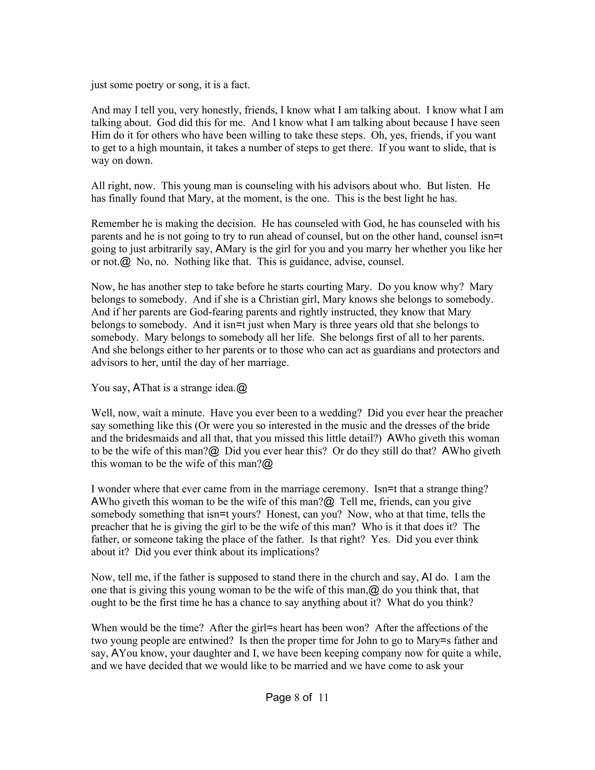 Page 8 of 11 
just some poetry or song, it is a fact. 
And may I tell you, very honestly, friends, I know what I am talking about. I know what I am 
talking about. God did this for me. And I know what I am talking about because I have seen 
Him do it for others who have been willing to take these steps. Oh, yes, friends, if you want 
to get to a high mountain, it takes a number of steps to get there. If you want to slide, that is 
way on down. 
All right, now. This young man is counseling with his advisors about who. But listen. He 
has finally found that Mary, at the moment, is the one. This is the best light he has. 
Remember he is making the decision. He has counseled with God, he has counseled with his 
parents and he is not going to try to run ahead of counsel, but on the other hand, counsel isn=t 
going to just arbitrarily say, AMary is the girl for you and you marry her whether you like her 
or not.@ No, no. Nothing like that. This is guidance, advise, counsel. 
Now, he has another step to take before he starts courting Mary. Do you know why? Mary 
belongs to somebody. And if she is a Christian girl, Mary knows she belongs to somebody. 
And if her parents are God-fearing parents and rightly instructed, they know that Mary 
belongs to somebody. And it isn=t just when Mary is three years old that she belongs to 
somebody. Mary belongs to somebody all her life. She belongs first of all to her parents. 
And she belongs either to her parents or to those who can act as guardians and protectors and 
advisors to her, until the day of her marriage. 
You say, AThat is a strange idea.@ 
Well, now, wait a minute. Have you ever been to a wedding? Did you ever hear the preacher 
say something like this (Or were you so interested in the music and the dresses of the bride 
and the bridesmaids and all that, that you missed this little detail?) AWho giveth this woman 
to be the wife of this man?@ Did you ever hear this? Or do they still do that? AWho giveth 
this woman to be the wife of this man?@ 
I wonder where that ever came from in the marriage ceremony. Isn=t that a strange thing? 
AWho giveth this woman to be the wife of this man?@ Tell me, friends, can you give 
somebody something that isn=t yours? Honest, can you? Now, who at that time, tells the 
preacher that he is giving the girl to be the wife of this man? Who is it that does it? The 
father, or someone taking the place of the father. Is that right? Yes. Did you ever think 
about it? Did you ever think about its implications? 
Now, tell me, if the father is supposed to stand there in the church and say, AI do. I am the 
one that is giving this young woman to be the wife of this man,@ do you think that, that 
ought to be the first time he has a chance to say anything about it? What do you think? 
When would be the time? After the girl=s heart has been won? After the affections of the 
two young people are entwined? Is then the proper time for John to go to Mary=s father and 
say, AYou know, your daughter and I, we have been keeping company now for quite a while, 
and we have decided that we would like to be married and we have come to ask your 
 