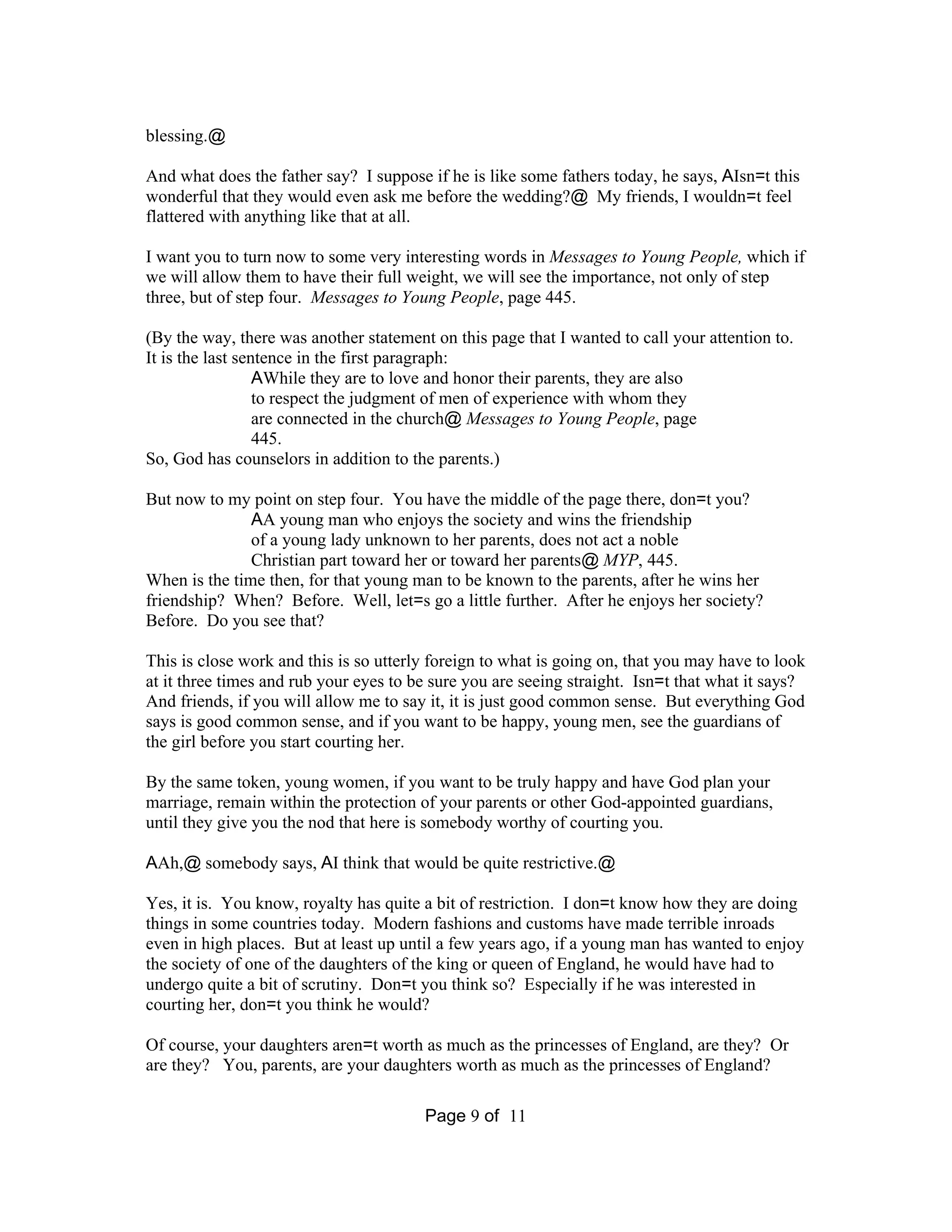Page 9 of 11 
blessing.@ 
And what does the father say? I suppose if he is like some fathers today, he says, AIsn=t this 
wonderful that they would even ask me before the wedding?@ My friends, I wouldn=t feel 
flattered with anything like that at all. 
I want you to turn now to some very interesting words in Messages to Young People, which if 
we will allow them to have their full weight, we will see the importance, not only of step 
three, but of step four. Messages to Young People, page 445. 
(By the way, there was another statement on this page that I wanted to call your attention to. 
It is the last sentence in the first paragraph: 
AWhile they are to love and honor their parents, they are also 
to respect the judgment of men of experience with whom they 
are connected in the church@Messages to Young People, page 
445. 
So, God has counselors in addition to the parents.) 
But now to my point on step four. You have the middle of the page there, don=t you? 
AA young man who enjoys the society and wins the friendship 
of a young lady unknown to her parents, does not act a noble 
Christian part toward her or toward her parents@MYP, 445. 
When is the time then, for that young man to be known to the parents, after he wins her 
friendship? When? Before. Well, let=s go a little further. After he enjoys her society? 
Before. Do you see that? 
This is close work and this is so utterly foreign to what is going on, that you may have to look 
at it three times and rub your eyes to be sure you are seeing straight. Isn=t that what it says? 
And friends, if you will allow me to say it, it is just good common sense. But everything God 
says is good common sense, and if you want to be happy, young men, see the guardians of 
the girl before you start courting her. 
By the same token, young women, if you want to be truly happy and have God plan your 
marriage, remain within the protection of your parents or other God-appointed guardians, 
until they give you the nod that here is somebody worthy of courting you. 
AAh,@ somebody says, AI think that would be quite restrictive.@ 
Yes, it is. You know, royalty has quite a bit of restriction. I don=t know how they are doing 
things in some countries today. Modern fashions and customs have made terrible inroads 
even in high places. But at least up until a few years ago, if a young man has wanted to enjoy 
the society of one of the daughters of the king or queen of England, he would have had to 
undergo quite a bit of scrutiny. Don=t you think so? Especially if he was interested in 
courting her, don=t you think he would? 
Of course, your daughters aren=t worth as much as the princesses of England, are they? Or 
are they? You, parents, are your daughters worth as much as the princesses of England? 
 