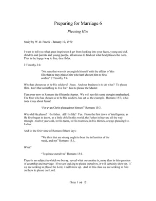 Preparing for Marriage 6 
Pleasing Him 
Study by W. D. Frazee - January 10, 1970 
I want to tell you what great inspiration I get from looking into your faces, young and old, 
children and parents and young people, all anxious to find out what best pleases the Lord. 
That is the happy way to live, dear folks. 
112 
2 Timothy 2:4: 
“No man that warreth entangleth himself with the affairs of this 
life; that he may please him who hath chosen him to be a 
soldier” 2 Timothy 2:4. 
Who has chosen us to be His soldiers? Jesus. And our business is to do what? To please 
Him. Isn’t that something to live for? Just to please the Master. 
Turn over now to Romans the fifteenth chapter. We will see this same thought emphasized. 
The One who has chosen us to be His soldiers, has set us the example. Romans 15:3, what 
does it say about Jesus? 
“For even Christ pleased not himself” Romans 15:3. 
Who did He please? His father. All His life? Yes. From the first dawn of intelligence, as 
He first began to know, as a little child in this world, the Father in heaven, all the way 
through - twelve years old, in His teens, in His twenties, in His thirties, always pleasing His 
Father. 
And so the first verse of Romans fifteen says: 
“We then that are strong ought to bear the infirmities of the 
weak, and not” Romans 15.1, 
What? 
“To please ourselves” Romans 15:1. 
There is no subject in which we betray, reveal what our motive is, more than in this question 
of courtship and marriage. If we are seeking to please ourselves, it will certainly show up. If 
we are seeking to please the Lord, it will show up. And in this class we are seeking to find 
out how to please our Lord. 
 