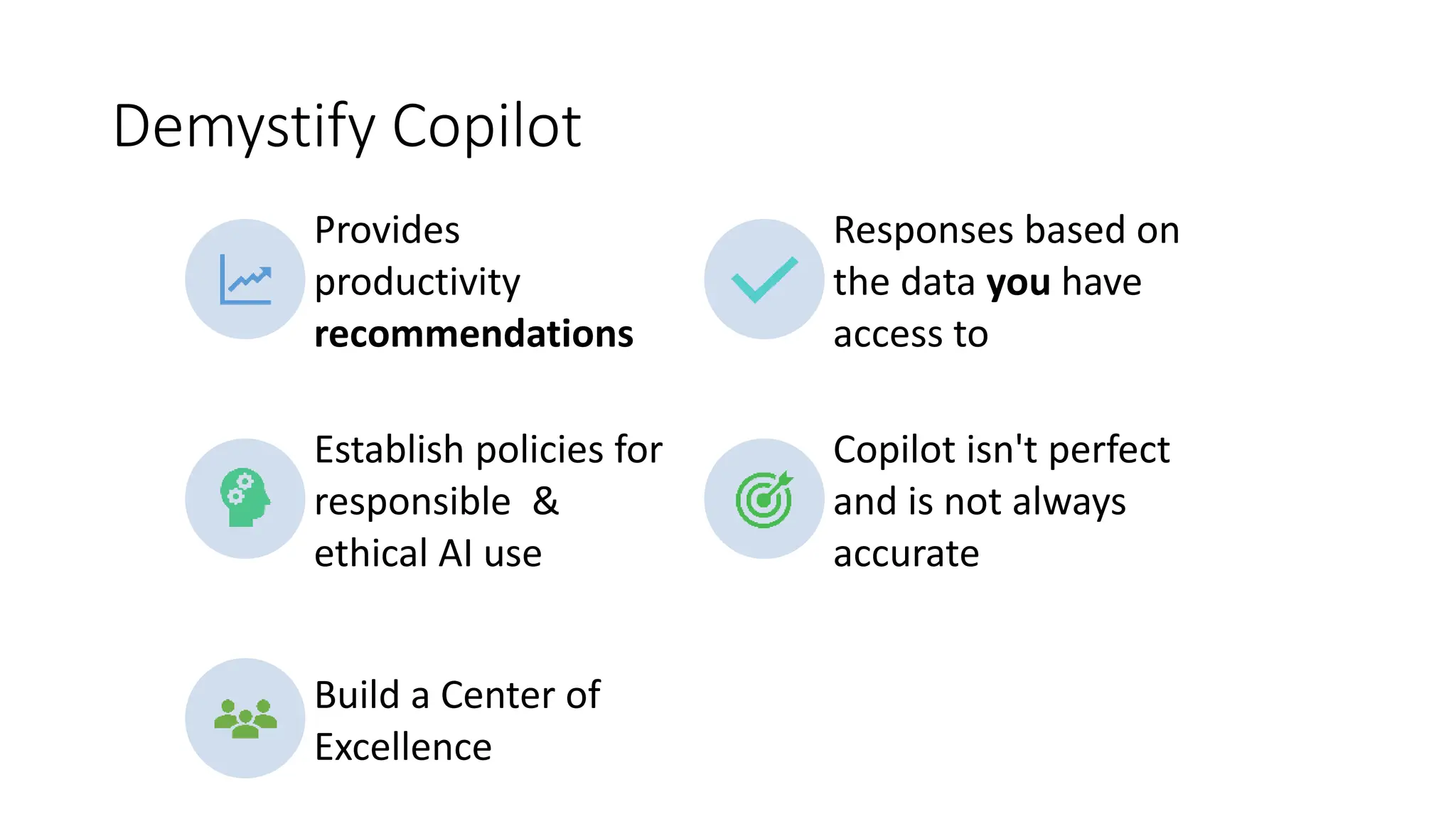 Demystify Copilot
Provides
productivity
recommendations
Responses based on
the data you have
access to
Establish policies for
responsible &
ethical AI use
Copilot isn't perfect
and is not always
accurate
Build a Center of
Excellence
 