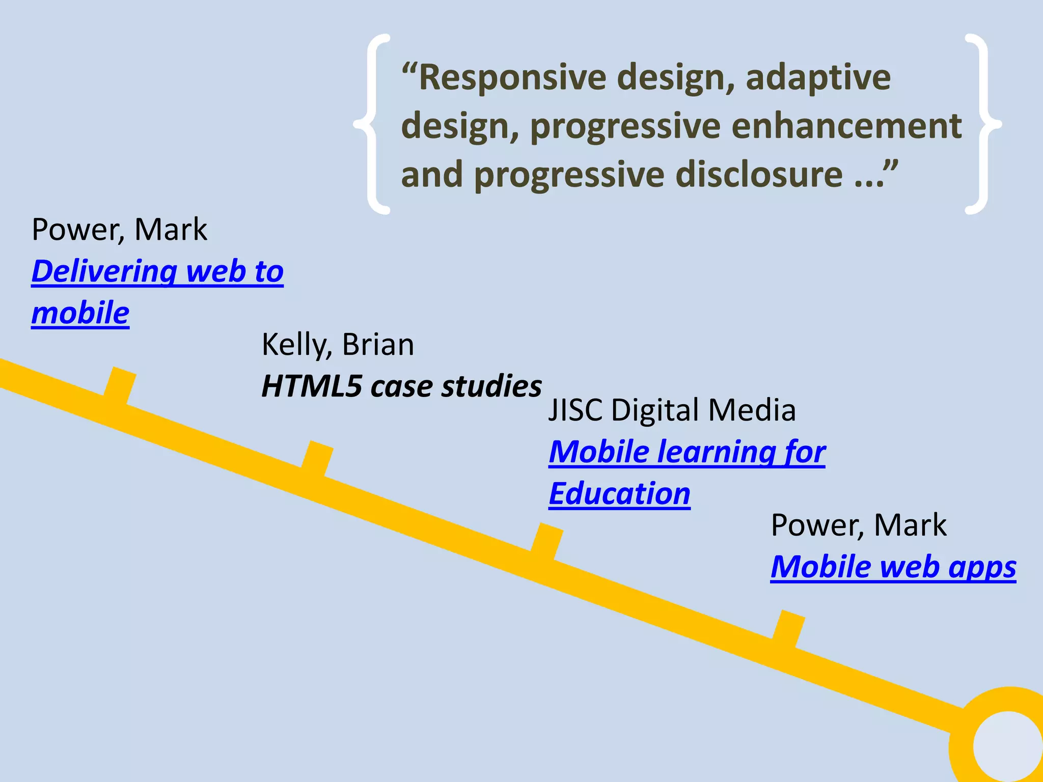 “Responsive design, adaptive
                        design, progressive enhancement
                        and progressive disclosure ...”
Power, Mark
Delivering web to
mobile
                Kelly, Brian
                HTML5 case studies
                                     JISC Digital Media
                                     Mobile learning for
                                     Education
                                                     Power, Mark
                                                     Mobile web apps
 