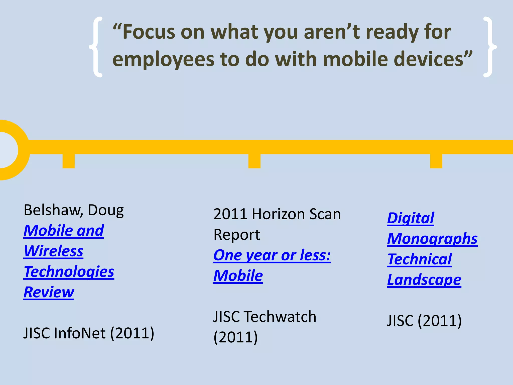 “Focus on what you aren’t ready for
            employees to do with mobile devices”




Belshaw, Doug         2011 Horizon Scan   Digital
Mobile and            Report              Monographs
Wireless              One year or less:   Technical
Technologies          Mobile              Landscape
Review
                      JISC Techwatch      JISC (2011)
JISC InfoNet (2011)   (2011)
 