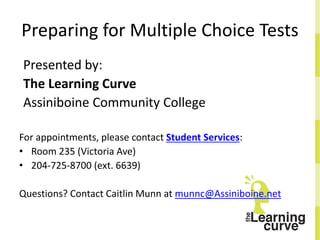 Preparing for Multiple Choice Tests
Presented by:
The Learning Curve
Assiniboine Community College
For appointments, please contact Student Services:
• Room 235 (Victoria Ave)
• 204-725-8700 (ext. 6639)
Questions? Contact Caitlin Munn at munnc@Assiniboine.net
 
