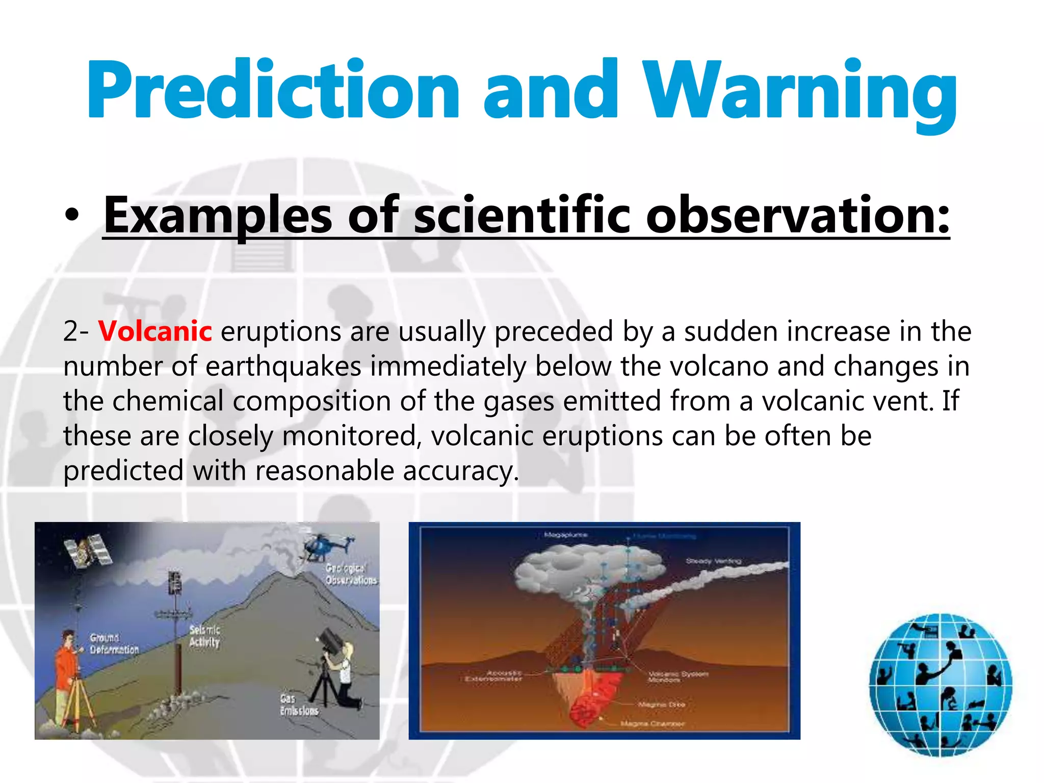 • Examples of scientific observation:
2- Volcanic eruptions are usually preceded by a sudden increase in the
number of earthquakes immediately below the volcano and changes in
the chemical composition of the gases emitted from a volcanic vent. If
these are closely monitored, volcanic eruptions can be often be
predicted with reasonable accuracy.
 