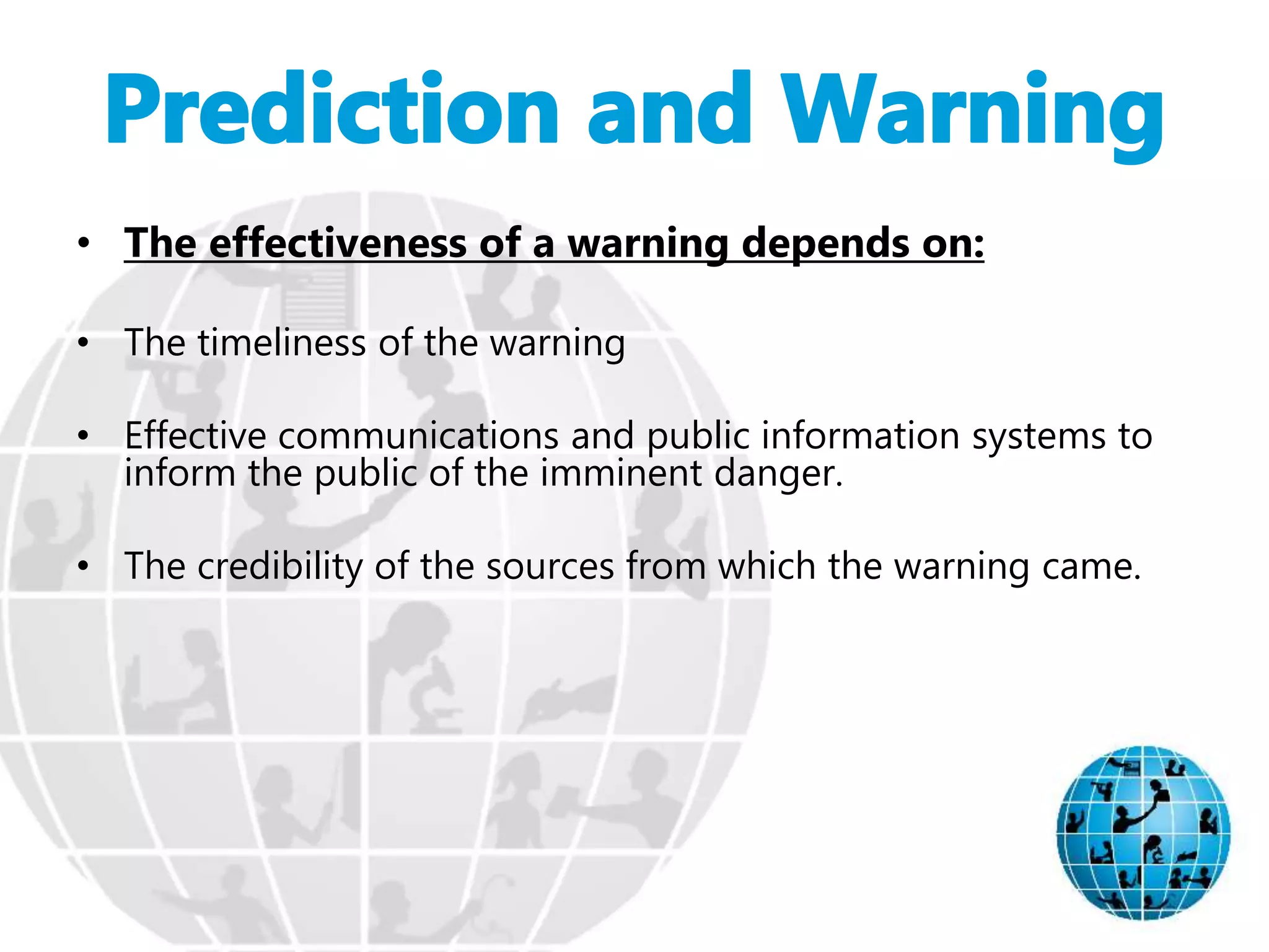 • The effectiveness of a warning depends on:
• The timeliness of the warning
• Effective communications and public information systems to
inform the public of the imminent danger.
• The credibility of the sources from which the warning came.
 