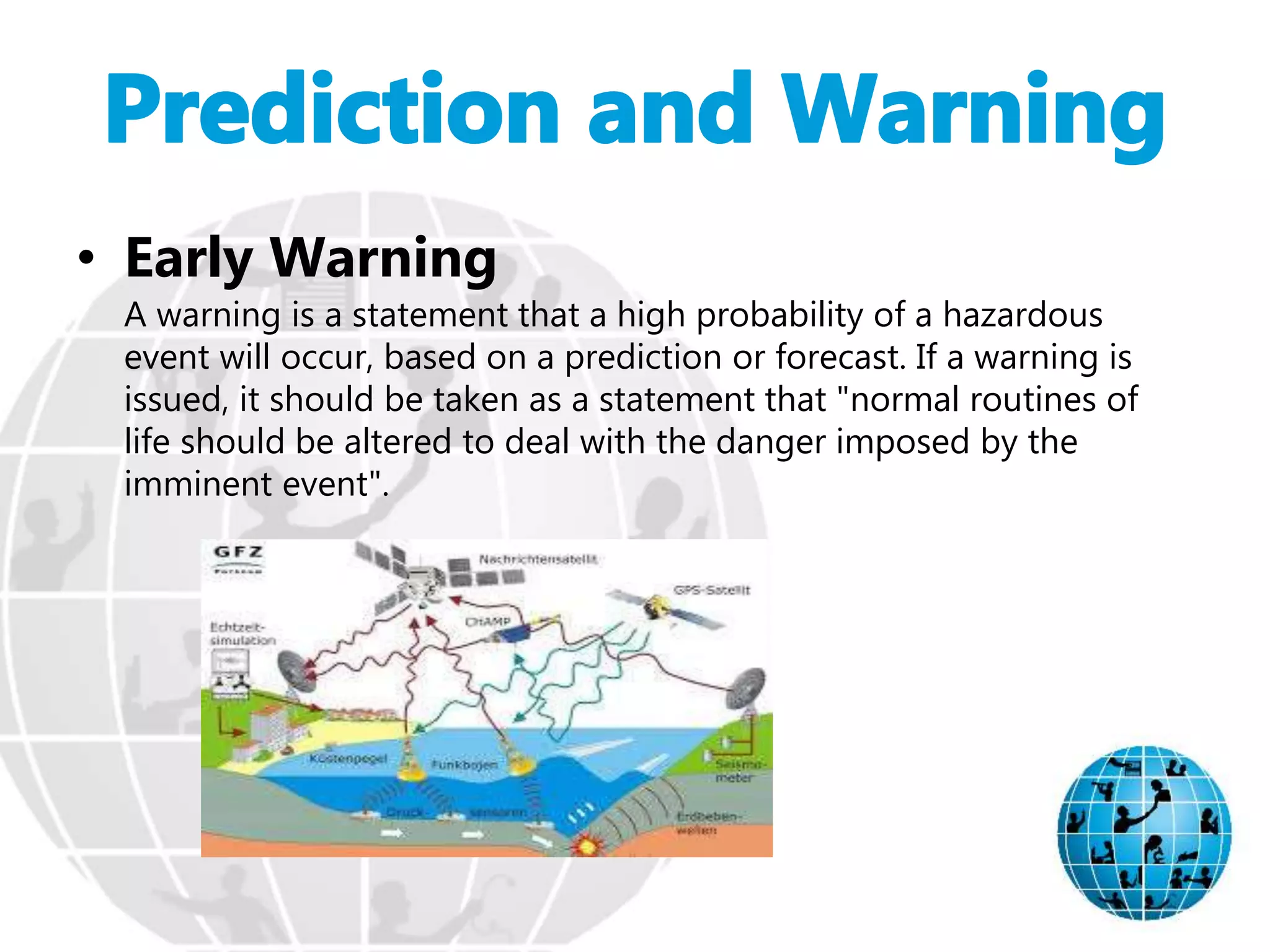 • Early Warning
A warning is a statement that a high probability of a hazardous
event will occur, based on a prediction or forecast. If a warning is
issued, it should be taken as a statement that "normal routines of
life should be altered to deal with the danger imposed by the
imminent event".
 