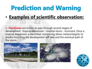• Examples of scientific observation:
1- Hurricanes are known to pass through several stages of
development: tropical depression - tropical storm - hurricane. Once a
tropical depression is identified, monitoring allows meteorologists to
predict how long the development will take and the eventual path of
the storm.
 