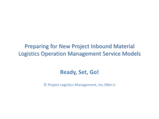Preparing for New Project Inbound Material
Logistics Operation Management Service Models
Ready, Set, Go!
© Project Logistics Management, Inc./Wei Li
 