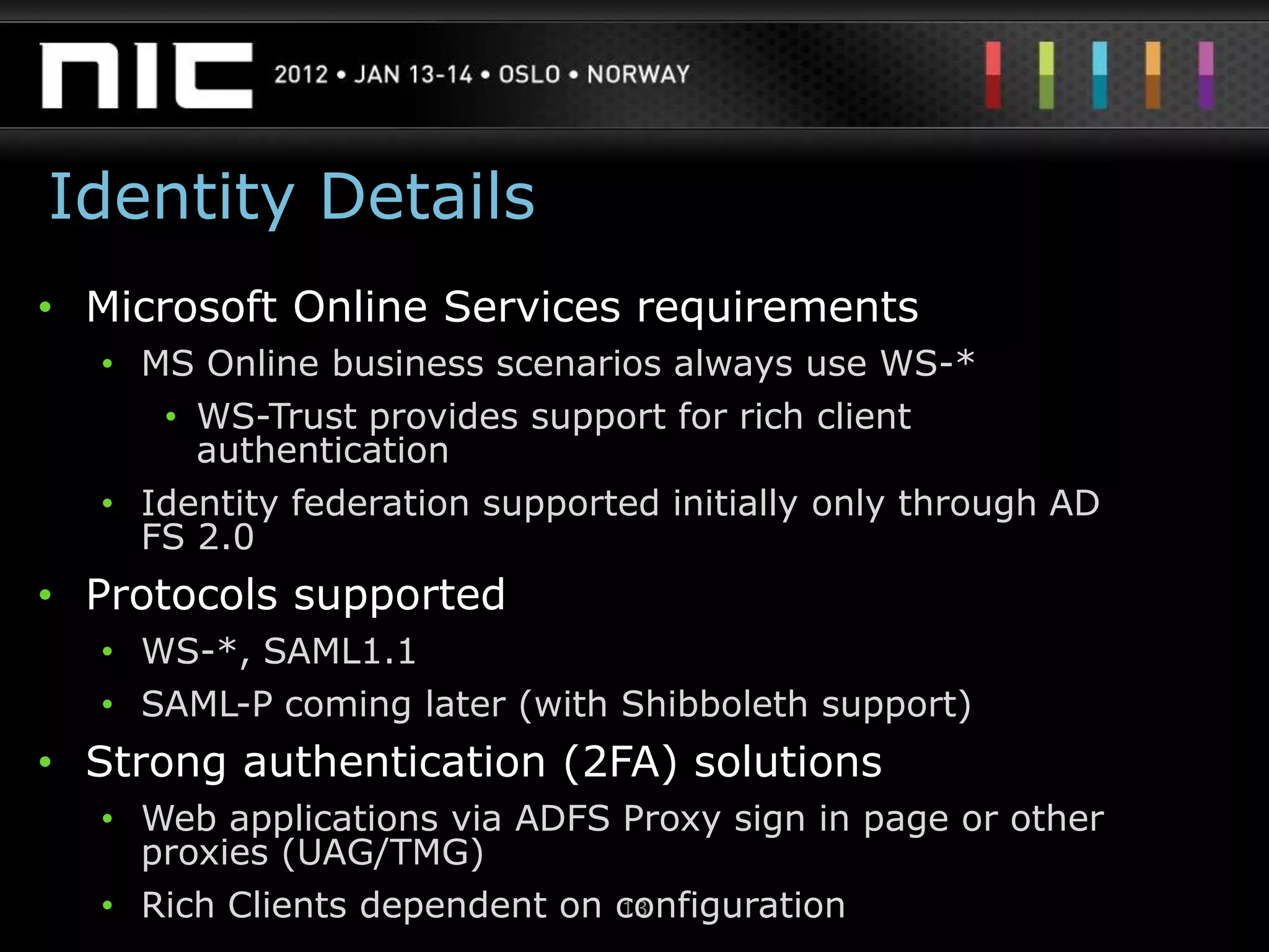Identity Details
• Microsoft Online Services requirements
  • MS Online business scenarios always use WS-*
     • WS-Trust provides support for rich client
       authentication
  • Identity federation supported initially only through AD
    FS 2.0
• Protocols supported
  • WS-*, SAML1.1
  • SAML-P coming later (with Shibboleth support)
• Strong authentication (2FA) solutions
  • Web applications via ADFS Proxy sign in page or other
    proxies (UAG/TMG)
  • Rich Clients dependent on configuration
                              13
 