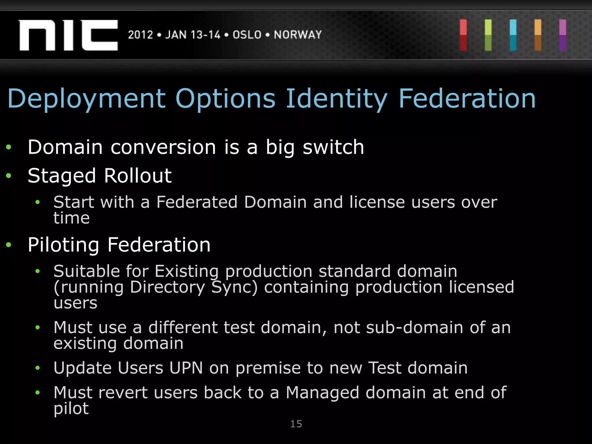 Deployment Options Identity Federation
• Domain conversion is a big switch
• Staged Rollout
   • Start with a Federated Domain and license users over
     time
• Piloting Federation
   • Suitable for Existing production standard domain
     (running Directory Sync) containing production licensed
     users
   • Must use a different test domain, not sub-domain of an
     existing domain
   • Update Users UPN on premise to new Test domain
   • Must revert users back to a Managed domain at end of
     pilot
                                 15
 