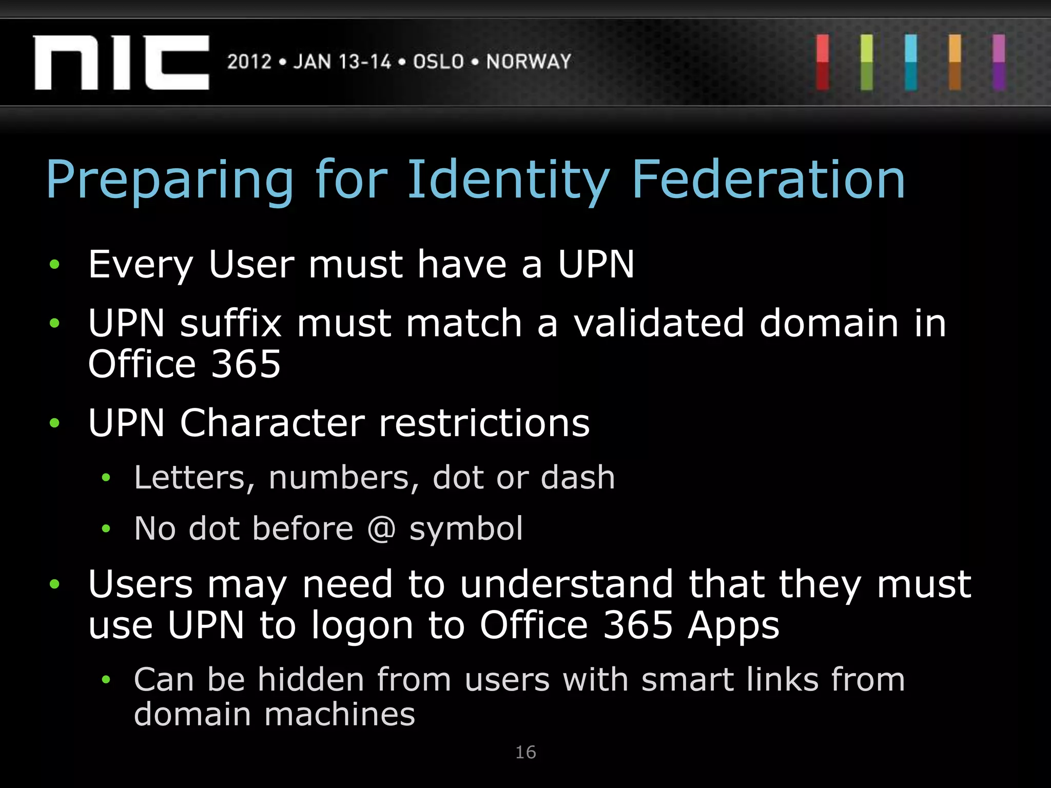 Preparing for Identity Federation
• Every User must have a UPN
• UPN suffix must match a validated domain in
  Office 365
• UPN Character restrictions
  • Letters, numbers, dot or dash
  • No dot before @ symbol
• Users may need to understand that they must
  use UPN to logon to Office 365 Apps
  • Can be hidden from users with smart links from
    domain machines
                          16
 