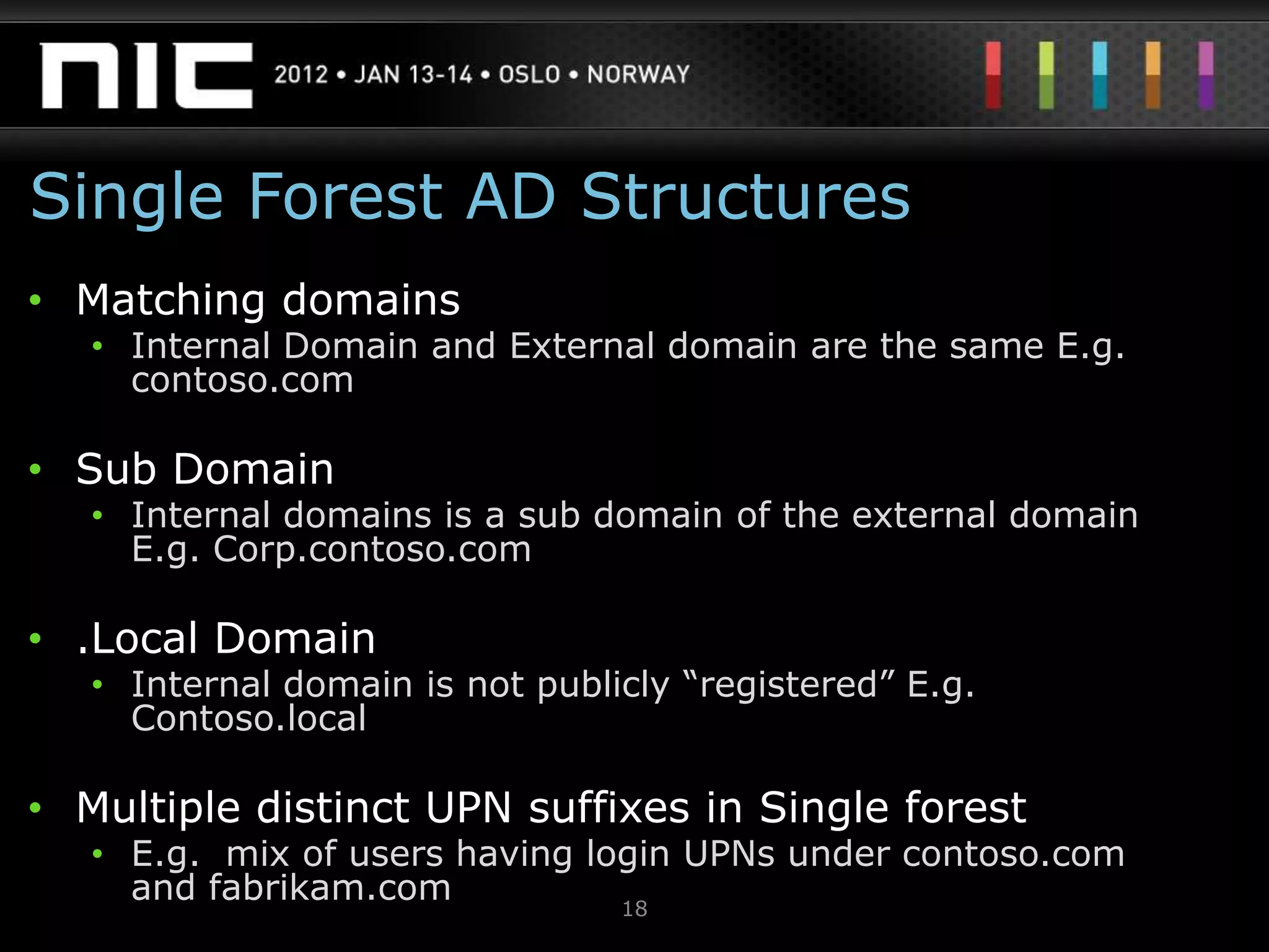Single Forest AD Structures
• Matching domains
   • Internal Domain and External domain are the same E.g.
     contoso.com

• Sub Domain
   • Internal domains is a sub domain of the external domain
     E.g. Corp.contoso.com

• .Local Domain
   • Internal domain is not publicly “registered” E.g.
     Contoso.local

• Multiple distinct UPN suffixes in Single forest
   • E.g. mix of users having login UPNs under contoso.com
     and fabrikam.com           18
 