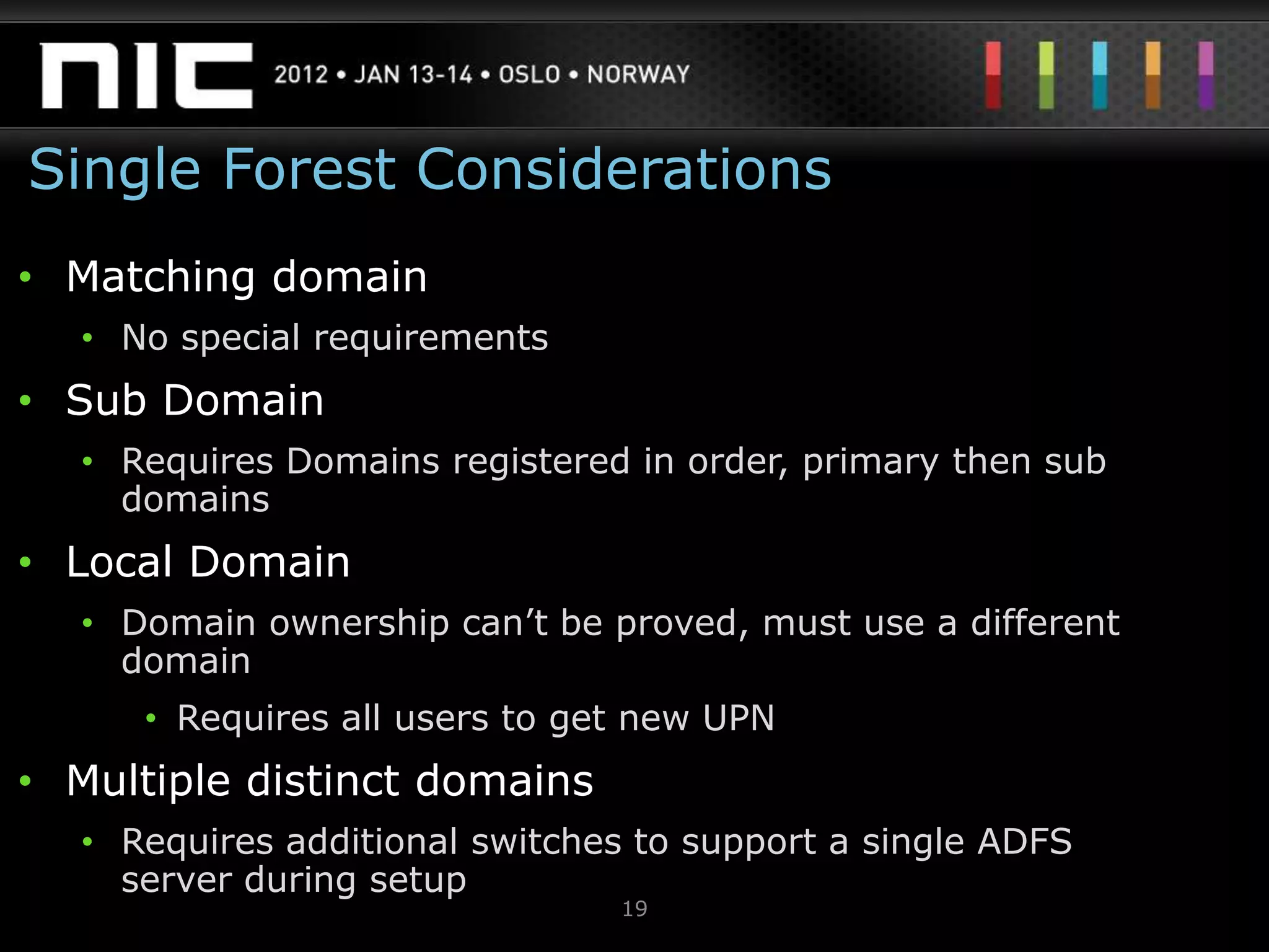Single Forest Considerations
• Matching domain
  • No special requirements
• Sub Domain
  • Requires Domains registered in order, primary then sub
    domains
• Local Domain
  • Domain ownership can‟t be proved, must use a different
    domain
     • Requires all users to get new UPN
• Multiple distinct domains
  • Requires additional switches to support a single ADFS
    server during setup
                               19
 