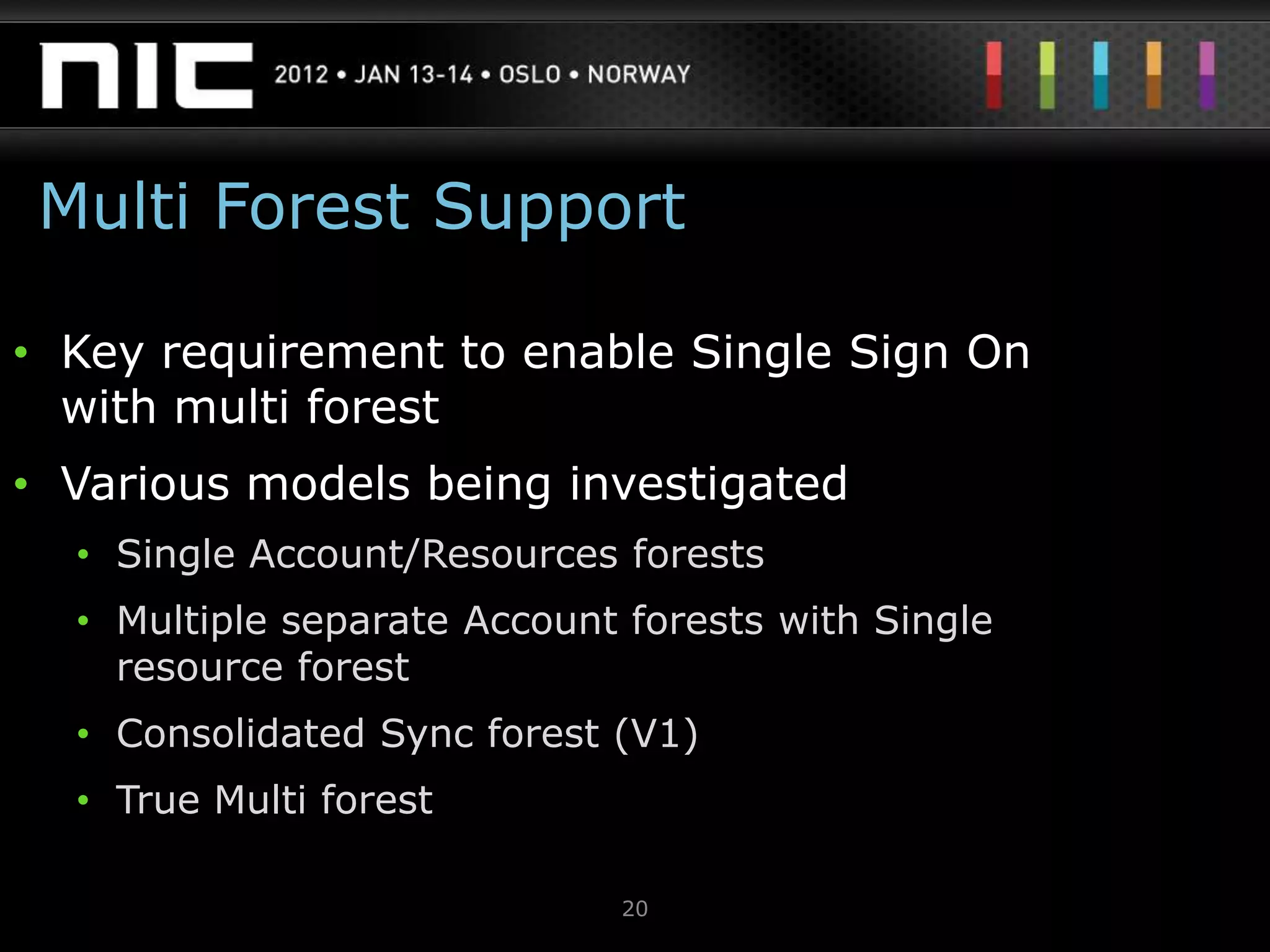 Multi Forest Support

• Key requirement to enable Single Sign On
  with multi forest
• Various models being investigated
  • Single Account/Resources forests
  • Multiple separate Account forests with Single
    resource forest
  • Consolidated Sync forest (V1)
  • True Multi forest

                             20
 