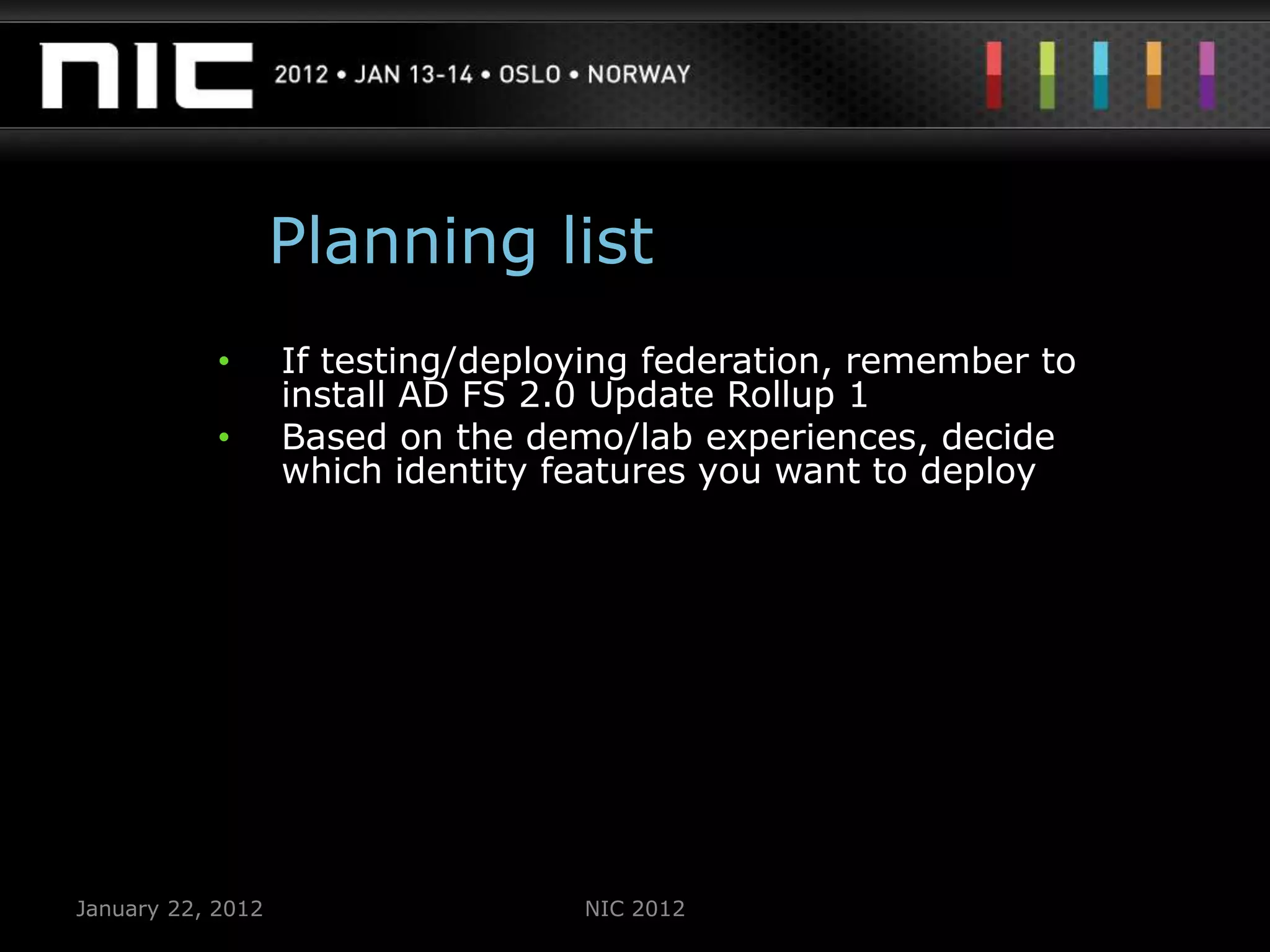 Planning list
            •      If testing/deploying federation, remember to
                   install AD FS 2.0 Update Rollup 1
            •      Based on the demo/lab experiences, decide
                   which identity features you want to deploy




January 22, 2012                   NIC 2012
 