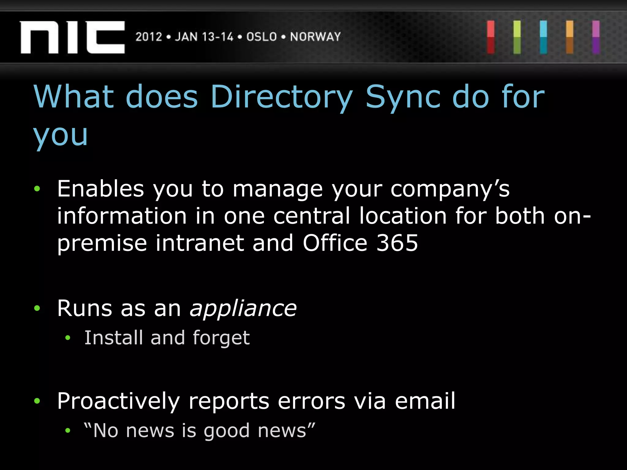 What does Directory Sync do for
you
• Enables you to manage your company‟s
  information in one central location for both on-
  premise intranet and Office 365

• Runs as an appliance
  • Install and forget


• Proactively reports errors via email
  • “No news is good news”
 