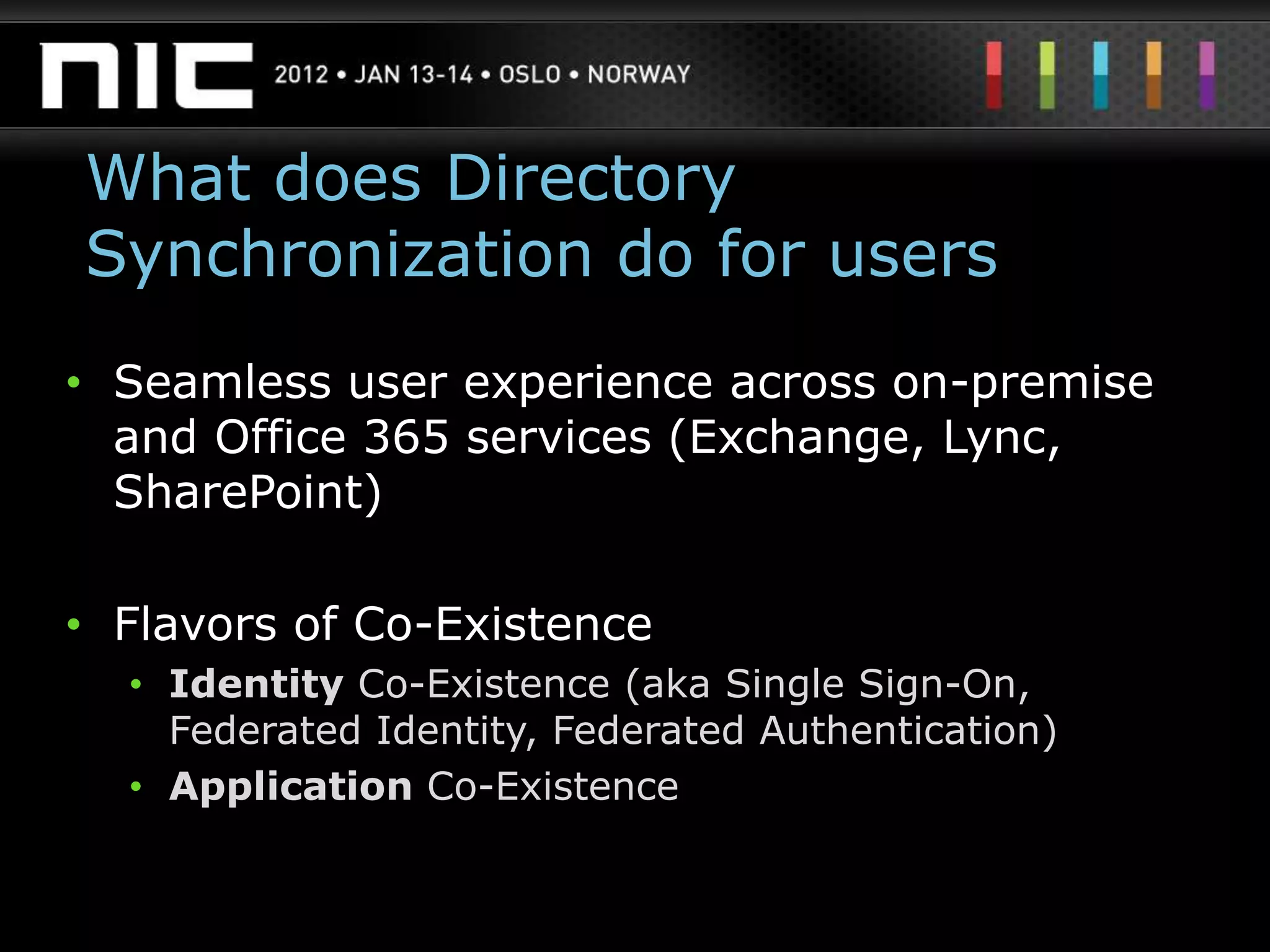 What does Directory
Synchronization do for users
• Seamless user experience across on-premise
  and Office 365 services (Exchange, Lync,
  SharePoint)

• Flavors of Co-Existence
  • Identity Co-Existence (aka Single Sign-On,
    Federated Identity, Federated Authentication)
  • Application Co-Existence
 